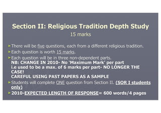 Section II: Religious Tradition Depth Study
                               15 marks

►There will be five questions, each from a different religious tradition.
►Each question is worth 15 marks.
►Each question will be in three non-dependent parts.
 NB: CHANGE IN 2010- No ‘Maximum Mark’ per part
 i.e used to be a max. of 6 marks per part- NO LONGER THE
 CASE!
 CAREFUL USING PAST PAPERS AS A SAMPLE
►Students will complete ONE question from Section II. (SOR I students
 only)
►2010-EXPECTED LENGTH OF RESPONSE= 600 words/4 pages
 
