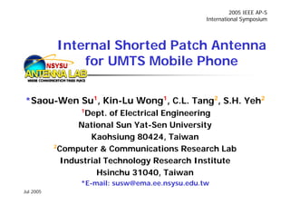 2005 IEEE AP-S
                                                  International Symposium




             Internal Shorted Patch Antenna
           NSYSU for UMTS Mobile Phone

*Saou-Wen Su1, Kin-Lu Wong1, C.L. Tang2, S.H. Yeh2
                  1
                   Dept. of Electrical Engineering
                  National Sun Yat-Sen University
                     Kaohsiung 80424, Taiwan
            2
             Computer & Communications Research Lab
              Industrial Technology Research Institute
                       Hsinchu 31040, Taiwan
                  *E-mail: susw@ema.ee.nsysu.edu.tw
Jul 2005
 