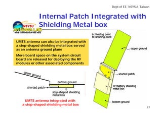 Dept of EE, NSYSU, Taiwan


             Internal Patch Integrated with
   NSYSU     Shielding Metal box

UMTS antenna can also be integrated with
a step-shaped shielding metal box served
as an antenna ground plane
More board space on the system circuit
board are released for deploying the RF
modules or other associated components




     UMTS antenna integrated with
   a step-shaped shielding metal box
                                                                  17
 