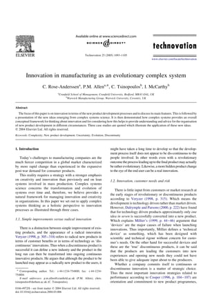 Innovation in manufacturing as an evolutionary complex system
C. Rose-Anderssena
, P.M. Allena,*, C. Tsinopoulosb
, I. McCarthyb
a
Cranﬁeld School of Management, Cranﬁeld University, Bedford, MK43 OAL, UK
b
Warwick Manufacturing Group, Warwick University, Coventry, UK
Abstract
The focus of this paper ison innovation in terms of the newproductdevelopment processes andto discussitsmain features. This is followed by
a presentation of the new ideas emerging from complex systems science. It is then demonstrated how complex systems provides an overall
conceptual framework for thinking about innovation and for considering how this helps to provide understanding and advice for the organisation
of new product development in different circumstances. Three case studies are quoted which illustrate the application of these new ideas.
q 2004 Elsevier Ltd. All rights reserved.
Keywords: Complexity; New product development; Uncertainty; Evolution; Discontinuity
1. Introduction
Today’s challenges to manufacturing companies are the
much ﬁercer competition in a global market characterized
by more rapid change than experienced in the expansive
post-war demand for consumer products.
This reality requires a strategy with a stronger emphasis
on creativity and innovation than previously and on lean
systems involved in mass production. Complex systems
science concerns the transformation and evolution of
systems over time and, therefore, we believe provides a
natural framework for managing innovation and creativity
in organizations. In this paper we set out to apply complex
systems thinking as a holistic perspective to innovation
processes as illustrated through three cases.
1.1. Simple improvements versus radical innovation
There is a distinction between simple improvement of exis-
ting products, and the appearance of a radical innovation.
Veryzer (1998, p. 305–318) refers to radical new products in
terms of customer beneﬁts or in terms of technology as ‘dis-
continuous’ innovations. Thus when a discontinuous product is
successful it can deﬁne a new industry and the product in the
long run can then be transformed into ongoing continuous
innovative products. He argues that although the product to be
launched may appear as a radically new product to the users, it
might have taken a long time to develop so that the develop-
ment process itself does not appear to be dis-continuous to the
people involved. In other words even with a revolutionary
outcometheprocessleadinguptotheﬁnalproductmayactually
beratherevolutionary.Likewise,amorehiddenproductchange
to the eye of the end user can be a real innovation.
1.2. Innovation, customer needs and risk
There is little input from customers or market research at
the early stages of revolutionary or discontinuous products
according to Veryzer (1998, p. 315). Which means the
development is technology driven rather than market driven.
However, Dalrymple and Parsons (2000, p. 222) have found
that for technology driven products approximately only one
idea in seven is successfully converted into a new product.
Which explains Millier’s (1999, p. 44–46) argument that
‘devices’ are the major causes of failure when launching
innovations. Thus importantly, Millier deﬁnes a ‘technical
device’ as something, which has been designed with
scientiﬁc and technical rigour without concern for custo-
mer’s needs. On the other hand for successful devices and
these are the ‘true’ discontinuous products, it can be said
that the products are leading the customers into new
experiences and opening new needs they could not have
been able to give adequate input about to the producers.
Whether a company commits itself to continuous or
discontinuous innovation is a matter of strategic choice.
Thus the most important innovation strategies related to
performance according to Cooper (1996, p. 104–107) are
orientation and commitment to new product programmes,
0166-4972/$ - see front matter q 2004 Elsevier Ltd. All rights reserved.
doi:10.1016/j.technovation.2004.03.006
Technovation 25 (2005) 1093–1105
www.elsevier.com/locate/technovation
* Corresponding author. Tel.: þ44-1234-754800; fax: þ44-1234-
754804.
E-mail addresses: p.m.allen@cranﬁeld.ac.uk (P.M. Allen); chris.
tsinopoulos@durham.ac.uk (C. Tsinopoulos).
 