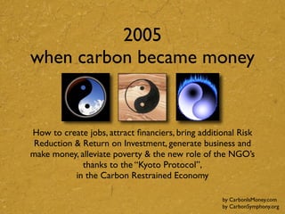 2005
when carbon became money


How to create jobs, attract ﬁnanciers, bring additional Risk
 Reduction & Return on Investment, generate business and
make money, alleviate poverty & the new role of the NGO’s
             thanks to the “Kyoto Protocol”,
           in the Carbon Restrained Economy

                                                   by CarbonIsMoney.com
                                                   by CarbonSymphony.org
 