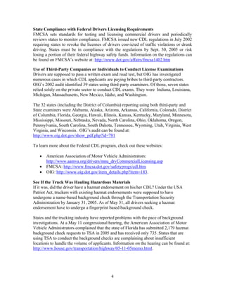 State Compliance with Federal Drivers Licensing Requirements
FMCSA sets standards for testing and licensing commercial drivers and periodically
reviews states to monitor compliance. FMCSA issued new CDL regulations in July 2002
requiring states to revoke the licenses of drivers convicted of traffic violations or drunk
driving. States must be in compliance with the regulations by Sept. 30, 2005 or risk
losing a portion of their federal highway safety funds. Information on the regulations can
be found on FMCSA’s website at: http://www.dot.gov/affairs/fmcsa1402.htm

Use of Third-Party Companies or Individuals to Conduct License Examinations
Drivers are supposed to pass a written exam and road test, but OIG has investigated
numerous cases in which CDL applicants are paying bribes to third-party contractors.
OIG’s 2002 audit identified 39 states using third-party examiners. Of those, seven states
relied solely on the private sector to conduct CDL exams. They were Indiana, Louisiana,
Michigan, Massachusetts, New Mexico, Idaho, and Washington.

The 32 states (including the District of Columbia) reporting using both third-party and
State examiners were Alabama, Alaska, Arizona, Arkansas, California, Colorado, District
of Columbia, Florida, Georgia, Hawaii, Illinois, Kansas, Kentucky, Maryland, Minnesota,
Mississippi, Missouri, Nebraska, Nevada, North Carolina, Ohio, Oklahoma, Oregon,
Pennsylvania, South Carolina, South Dakota, Tennessee, Wyoming, Utah, Virginia, West
Virginia, and Wisconsin. OIG’s audit can be found at:
http://www.oig.dot.gov/show_pdf.php?id=781

To learn more about the Federal CDL program, check out these websites:

   •   American Association of Motor Vehicle Administrators:
       http://www.aamva.org/drivers/mnu_drvCommercialLicensing.asp
   •   FMCSA: http://www.fmcsa.dot.gov/safetyprogs/cdl.htm
   •   OIG: http://www.oig.dot.gov/item_details.php?item=183.

See If the Truck Was Hauling Hazardous Materials
If it was, did the driver have a hazmat endorsement on his/her CDL? Under the USA
Patriot Act, truckers with existing hazmat endorsements were supposed to have
undergone a name-based background check through the Transportation Security
Administration by January 31, 2005. As of May 31, all drivers seeking a hazmat
endorsement have to undergo a fingerprint based background check.

States and the trucking industry have reported problems with the pace of background
investigations. At a May 11 congressional hearing, the American Association of Motor
Vehicle Administrators complained that the state of Florida has submitted 2,179 hazmat
background check requests to TSA in 2005 and has received only 735. States that are
using TSA to conduct the background checks are complaining about insufficient
locations to handle the volume of applicants. Information on the hearing can be found at:
http://www.house.gov/transportation/highway/05-11-05memo.html.




                                            4
 