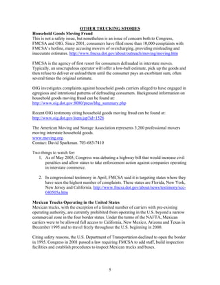 OTHER TRUCKING STORIES
Household Goods Moving Fraud
This is not a safety issue, but nonetheless is an issue of concern both to Congress,
FMCSA and OIG. Since 2001, consumers have filed more than 10,000 complaints with
FMCSA’s hotline, many accusing movers of overcharging, providing misleading and
inaccurate estimates. http://www.fmcsa.dot.gov/about/outreach/moving/moving.htm

FMCSA is the agency of first resort for consumers defrauded in interstate moves.
Typically, an unscrupulous operator will offer a low-ball estimate, pick up the goods and
then refuse to deliver or unload them until the consumer pays an exorbitant sum, often
several times the original estimate.

OIG investigates complaints against household goods carriers alleged to have engaged in
egregious and intentional patterns of defrauding consumers. Background information on
household goods moving fraud can be found at:
http://www.oig.dot.gov:8080/press/hhg_summary.php

Recent OIG testimony citing household goods moving fraud can be found at:
http://www.oig.dot.gov/item.jsp?id=1526

The American Moving and Storage Association represents 3,200 professional movers
moving interstate household goods.
www.moving.org.
Contact: David Sparkman. 703-683-7410

Two things to watch for:
  1. As of May 2005, Congress was debating a highway bill that would increase civil
       penalties and allow states to take enforcement action against companies operating
       in interstate commerce.

   2. In congressional testimony in April, FMCSA said it is targeting states where they
      have seen the highest number of complaints. These states are Florida, New York,
      New Jersey and California. http://www.fmcsa.dot.gov/about/news/testimony/scc-
      040505a.htm

Mexican Trucks Operating in the United States
Mexican trucks, with the exception of a limited number of carriers with pre-existing
operating authority, are currently prohibited from operating in the U.S. beyond a narrow
commercial zone in the four border states. Under the terms of the NAFTA, Mexican
carriers were to be allowed full access to California, New Mexico, Arizona and Texas in
December 1995 and to travel freely throughout the U.S. beginning in 2000.

Citing safety reasons, the U.S. Department of Transportation declined to open the border
in 1995. Congress in 2001 passed a law requiring FMCSA to add staff, build inspection
facilities and establish procedures to inspect Mexican trucks and buses.




                                            5
 