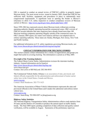 OIG is required to conduct an annual review of FMCSA’s ability to properly inspect
Mexican trucks. The most recent review, issued in January 2005, found that FMCSA has
sufficient staff, facilities, equipment and procedures in place to substantially meet
congressional requirements. A significant issue to opening the border is Mexico’s
reluctance to allow U.S. safety inspectors to conduct compliance reviews of Mexican
carriers in Mexico. http://www.oig.dot.gov/item_details.php?item=1485

Since 1999, OIG has expressed concern about Mexican trucks without pre-existing
operating authority illegally operating beyond the commercial zones. OIG’s review of
FMCSA records indicates that state inspectors have already found more than 100
Mexican trucking companies operating illegally outside of the commercial zones. In
OIG’s January 2005 report, five states were listed as still have not adopted rules to
enforce operating authority. These states are Alaska, Michigan, New Jersey, New York
and North Carolina.

For additional information on U.S. safety regulations governing Mexican trucks, see:
http://www.fmcsa.dot.gov/about/outreach/moving/moving.htm

             CONTACT INFORMATION FOR TRUCKING STORIES
This section contains contact information for a variety of organizations and groups you
might find useful in covering trucking. The information is current as of May 2005.

Oversight of the Trucking Industry
The Federal Motor Carrier Safety Administration oversees the interstate trucking
industry. General information can be found at:
http://www.fmcsa.dot.gov/about/other/faq/faqs.asp
www.fmcsa.dot.gov
Contact: Jim Lewis or Bill McLeod. 202-366-8810

The Commercial Vehicle Safety Alliance is an association of state, provincial, and
federal officials responsible for the administration and enforcement of motor carrier
safety laws in the United States, Canada and Mexico.
www.cvsa.org
Contact: Dick Henderson. 202-775-1623

The American Association of Motor Vehicle Administrators represents the state and
provincial officials in the United States and Canada who administer and enforce motor
vehicle laws.
www.aamva.org
Contact: Jason King. 703-908-8287 or jking@aamva.org

Highway Safety Statistics
The National Highway Transportation Safety Administration collects crash statistics from
50 states and the District of Columbia to produce the annual report on traffic fatality
trends. The final 2004 report, pending completion of data collection and quality control
verification, will be available in August. Summaries of the preliminary report are



                                            6
 