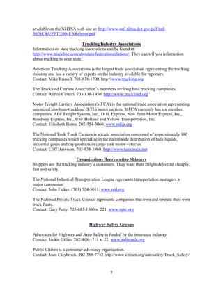 available on the NHTSA web site at: http://www-nrd.nhtsa.dot.gov/pdf/nrd-
30/NCSA/PPT/2004EARelease.pdf

                             Trucking Industry Associations
Information on state trucking associations can be found at:
http://www.truckline.com/aboutata/federationrelations/. They can tell you information
about trucking in your state.

American Trucking Associations is the largest trade association representing the trucking
industry and has a variety of experts on the industry available for reporters.
Contact: Mike Russell. 703-838-1700. http://www.trucking.org

The Truckload Carriers Association’s members are long haul trucking companies.
Contact: Aimee Cirucci. 703-838-1950. http://www.truckload.org

Motor Freight Carriers Association (MFCA) is the national trade association representing
unionized less-than-truckload (LTL) motor carriers. MFCA currently has six member
companies: ABF Freight System, Inc., DHL Express, New Penn Motor Express, Inc.,
Roadway Express, Inc., USF Holland and Yellow Transportation, Inc.
Contact: Elisabeth Barna. 202-554-3060. www.mfca.org

The National Tank Truck Carriers is a trade association composed of approximately 180
trucking companies which specialize in the nationwide distribution of bulk liquids,
industrial gases and dry products in cargo tank motor vehicles.
Contact: Cliff Harvison. 703-838-1960. http://www.tanktruck.net

                         Organizations Representing Shippers
Shippers are the trucking industry’s customers. They want their freight delivered cheaply,
fast and safely.

The National Industrial Transportation League represents transportation managers at
major companies.
Contact: John Ficker. (703) 524-5011. www.nitl.org

The National Private Truck Council represents companies that own and operate their own
truck fleets.
Contact: Gary Petty. 703-683-1300 x. 221. www.nptc.org


                                Highway Safety Groups

Advocates for Highway and Auto Safety is funded by the insurance industry.
Contact: Jackie Gillan. 202-408-1711 x. 22. www.saferoads.org

Public Citizen is a consumer advocacy organization.
Contact: Joan Claybrook. 202-588-7742 http://www.citizen.org/autosafety/Truck_Safety/



                                            7
 