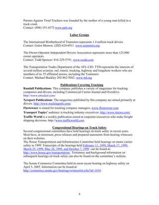 Parents Against Tired Truckers was founded by the mother of a young man killed in a
truck crash.
Contact: (888) 353-4572 www.patt.org

                                     Labor Groups

The International Brotherhood of Teamsters represents 1.4 million truck drivers.
Contact: Galen Munroe. (202) 624-6911. www.teamsters.org

The Owner-Operator Independent Drivers Association represents more than 125,000
owner operators.
Contact: Todd Spencer: 816-229-5791. www.ooida.com

The Transportation Trades Department of the AFL-CIO. TTD represents the interests of
several million aviation, rail, transit, trucking, highway and longshore workers who are
members of its 35 affiliated unions, including the Teamsters.
Contact: Michael Buckley 202-862-9262. www.ttd.org

                             Publications Covering Trucking
Randall Publications: This company publishes a variety of magazines for trucking
companies and drivers, including Commercial Carrier Journal and Overdrive.
http://www.etrucker.com/
Newport Publications: The magazines published by this company are aimed primarily at
drivers. http://www.truckinginfo.com/
Fleetowner is aimed for trucking company managers. www.fleetowner.com
Transport Topics’ audience is trucking industry executives. http://www.ttnews.com/
Traffic World is a weekly publication aimed at corporate executives who make freight
shipping decisions. http://www.trafficworld.com.

                       Congressional Hearings on Truck Safety
Several congressional committees have held hearings on truck safety in recent years.
Most have, at minimum, press releases and prepared statements from hearing witnesses
on their websites.
The House Transportation and Infrastructure Committee held hearings on motor carrier
safety in 1999. Transcripts of the hearings held February 11, 1999, March 17, 1999,
March 25, 1999, May 26, 1999, and October 7, 1999 can be found at:
http://www.house.gov/transportation/. Testimony and background information on
subsequent hearings on truck safety can also be found on the committee’s website.

The Senate Commerce Committee held its most recent hearing on highway safety on
April 5, 2005. Information can be found at:
http://commerce.senate.gov/hearings/witnesslist.cfm?id=1434.




                                            8
 