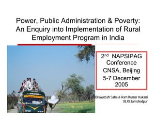Power, Public Administration & Poverty:
An Enquiry into Implementation of Rural
Employment Program in India
2nd NAPSIPAG
Conference
CNSA, Beijing
5-7 December
2005
Biswatosh Saha & Ram Kumar Kakani
XLRI Jamshedpur
 