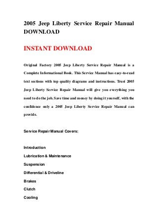 2005 Jeep Liberty Service Repair Manual
DOWNLOAD
INSTANT DOWNLOAD
Original Factory 2005 Jeep Liberty Service Repair Manual is a
Complete Informational Book. This Service Manual has easy-to-read
text sections with top quality diagrams and instructions. Trust 2005
Jeep Liberty Service Repair Manual will give you everything you
need to do the job. Save time and money by doing it yourself, with the
confidence only a 2005 Jeep Liberty Service Repair Manual can
provide.
Service Repair Manual Covers:
Introduction
Lubrication & Maintenance
Suspension
Differential & Driveline
Brakes
Clutch
Cooling
 