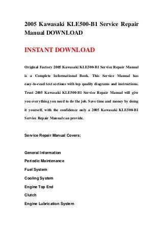 2005 Kawasaki KLE500-B1 Service Repair
Manual DOWNLOAD
INSTANT DOWNLOAD
Original Factory 2005 Kawasaki KLE500-B1 Service Repair Manual
is a Complete Informational Book. This Service Manual has
easy-to-read text sections with top quality diagrams and instructions.
Trust 2005 Kawasaki KLE500-B1 Service Repair Manual will give
you everything you need to do the job. Save time and money by doing
it yourself, with the confidence only a 2005 Kawasaki KLE500-B1
Service Repair Manual can provide.
Service Repair Manual Covers:
General Information
Periodic Maintenance
Fuel System
Cooling System
Engine Top End
Clutch
Engine Lubrication System
 