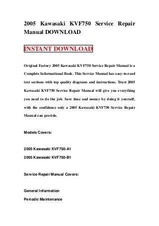 2005 Kawasaki KVF750 Service Repair
Manual DOWNLOAD

INSTANT DOWNLOAD

Original Factory 2005 Kawasaki KVF750 Service Repair Manual is a

Complete Informational Book. This Service Manual has easy-to-read

text sections with top quality diagrams and instructions. Trust 2005

Kawasaki KVF750 Service Repair Manual will give you everything

you need to do the job. Save time and money by doing it yourself,

with the confidence only a 2005 Kawasaki KVF750 Service Repair

Manual can provide.



Models Covers:



2005 Kawasaki KVF750-A1

2005 Kawasaki KVF750-B1



Service Repair Manual Covers:



General Information

Periodic Maintenance
 