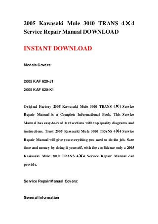 2005 Kawasaki Mule 3010 TRANS 4×4
Service Repair Manual DOWNLOAD
INSTANT DOWNLOAD
Models Covers:
2005 KAF 620-J1
2005 KAF 620-K1
Original Factory 2005 Kawasaki Mule 3010 TRANS 4×4 Service
Repair Manual is a Complete Informational Book. This Service
Manual has easy-to-read text sections with top quality diagrams and
instructions. Trust 2005 Kawasaki Mule 3010 TRANS 4×4 Service
Repair Manual will give you everything you need to do the job. Save
time and money by doing it yourself, with the confidence only a 2005
Kawasaki Mule 3010 TRANS 4×4 Service Repair Manual can
provide.
Service Repair Manual Covers:
General Information
 
