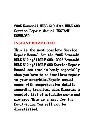 2005 Kawasaki MULE 610 4×4 MULE 600
Service Repair Manual INSTANT
DOWNLOAD
INSTANT DOWNLOAD
This is the most complete Service
Repair Manual for the 2005 Kawasaki
MULE 610 4¡Á4 MULE 600. 2005 Kawasaki
MULE 610 4¡Á4 MULE 600 Service Repair
Manual can come in handy especially
when you have to do immediate repair
to your motorbike.Repair manual
comes with comprehensive details
regarding technical data.Diagrams a
complete list of motorbike parts and
pictures.This is a must for the
Do-It-Yours.You will not be
dissatisfied.
 