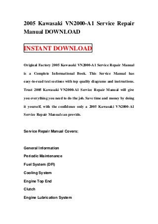 2005 Kawasaki VN2000-A1 Service Repair
Manual DOWNLOAD

INSTANT DOWNLOAD

Original Factory 2005 Kawasaki VN2000-A1 Service Repair Manual

is a Complete Informational Book. This Service Manual has

easy-to-read text sections with top quality diagrams and instructions.

Trust 2005 Kawasaki VN2000-A1 Service Repair Manual will give

you everything you need to do the job. Save time and money by doing

it yourself, with the confidence only a 2005 Kawasaki VN2000-A1

Service Repair Manual can provide.



Service Repair Manual Covers:



General Information

Periodic Maintenance

Fuel System (DFI)

Cooling System

Engine Top End

Clutch

Engine Lubrication System
 