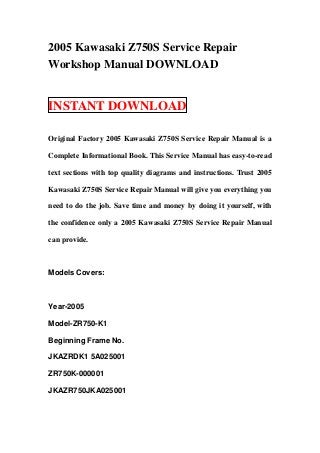 2005 Kawasaki Z750S Service Repair
Workshop Manual DOWNLOAD


INSTANT DOWNLOAD

Original Factory 2005 Kawasaki Z750S Service Repair Manual is a

Complete Informational Book. This Service Manual has easy-to-read

text sections with top quality diagrams and instructions. Trust 2005

Kawasaki Z750S Service Repair Manual will give you everything you

need to do the job. Save time and money by doing it yourself, with

the confidence only a 2005 Kawasaki Z750S Service Repair Manual

can provide.



Models Covers:



Year-2005

Model-ZR750-K1

Beginning Frame No.

JKAZRDK1 5A025001

ZR750K-000001

JKAZR750JKA025001
 
