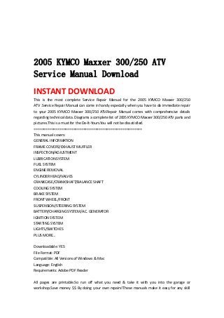  
 
 
 
2005 KYMCO Maxxer 300/250 ATV
Service Manual Download
INSTANT DOWNLOAD 
This  is  the  most  complete  Service  Repair  Manual  for  the  2005  KYMCO  Maxxer  300/250 
ATV .Service Repair Manual can come in handy especially when you have to do immediate repair 
to  your  2005  KYMCO  Maxxer  300/250  ATV.Repair  Manual  comes  with  comprehensive  details 
regarding technical data. Diagrams a complete list of 2005 KYMCO Maxxer 300/250 ATV parts and 
pictures.This is a must for the Do‐It‐Yours.You will not be dissatisfied.   
=======================================================   
This manual covers:   
GENERAL INFORMATION   
FRAME COVERS/EXHAUST MUFFLER   
INSPECTION/ADJUSTMENT   
LUBRICATION SYSTEM   
FUEL SYSTEM   
ENGINE REMOVAL   
CYLINDER HEAD/VALVES   
CRANKCASE/CRANKSHAFT/BALANCE SHAFT   
COOLING SYSTEM   
BRAKE SYSTEM   
FRONT WHEEL/FRONT   
SUSPENSION/STEERING SYSTEM   
BATTERY/CHARGING SYSTEM/A.C. GENERATOR   
IGNITION SYSTEM   
STARTING SYSTEM   
LIGHTS/SWITCHES   
PLUS MORE...   
 
Downloadable: YES   
File Format: PDF   
Compatible: All Versions of Windows & Mac   
Language: English   
Requirements: Adobe PDF Reader   
 
All  pages  are  printable.So  run  off  what  you  need  &  take  it  with  you  into  the  garage  or 
workshop.Save money $$ By doing your own repairs!These manuals make it easy for any skill 
 