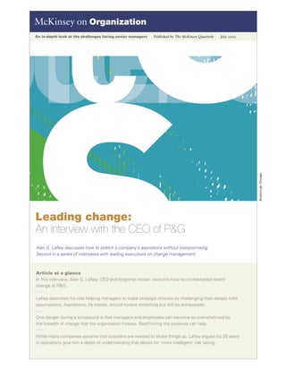 McKinsey on Organization
An in-depth look at the challenges facing senior managers   Published by The McKinsey Quarterly   July 2005




                                                                                                              Studio/Lab, Chicago
Leading change:
An interview with the CEO of P&G
Alan G. Laﬂey discusses how to stretch a company’s aspirations without overpromising.
Second in a series of interviews with leading executives on change management.



Article at a glance
In this interview, Alan G. Laﬂey, CEO and longtime insider, recounts how he orchestrated recent
change at P&G.

Laﬂey describes his role helping managers to make strategic choices by challenging their deeply held
assumptions. Aspirations, he insists, should involve stretching but still be achieveable.

One danger during a turnaround is that managers and employees can become so overwhelmed by
the breadth of change that the organization freezes. Reafﬁrming the positives can help.

While many companies assume that outsiders are needed to shake things up, Laﬂey argues his 25 years
in operations give him a depth of understanding that allows for ‘more intelligent’ risk taking.
 