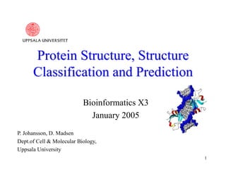 1
Protein Structure, Structure
Classification and Prediction
Bioinformatics X3
January 2005
P. Johansson, D. Madsen
Dept.of Cell & Molecular Biology,
Uppsala University
 