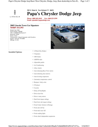 Papa's Chrysler Dodge Jeep Ram | New Chrysler, Dodge, Jeep, Ram dealership in New B... Page 1 of 3



                                585 E. Main St New Britain CT 06051

                                Papa's Chrysler Dodge Jeep
                                Phone: (888) 843-4542 Fax: (860)225-2599
                                Email: ajmaida@papasdodge.com


  2005 Lincoln Town Car Signature
  MSRP: $11,993
  Model Code: M82
  Stock Number: 50656B
  VIN: 1LNHM82W45Y619177
  Bodystyle: Sedan
  Doors: 4 door
  Transmission: 4-Speed Automatic with Overdrive
  Engine: 4.60 4.6L V8 SOHC
  Mileage: 52,704




                                          • 4-Wheel Disc Brakes
Installed Options
                                          • 9 Speakers
                                          • ABS brakes
                                          • AM/FM radio
                                          • Adjustable pedals
                                          • Air Conditioning
                                          • Alloy wheels
                                          • Auto-dimming Rear-View mirror
                                          • Auto-dimming door mirrors
                                          • Auto-leveling suspension
                                          • Automatic temperature control
                                          • Bumpers: body-color
                                          • CD player
                                          • Cassette
                                          • Delay-off headlights
                                          • Driver door bin
                                          • Driver vanity mirror
                                          • Dual front impact airbags
                                          • Dual front side impact airbags
                                          • Front Center Armrest w/Storage
                                          • Front anti-roll bar
                                          • Front dual zone A/C
                                          • Front reading lights
                                          • Front wheel independent suspension




http://www.papasdodge.com/ebrochure.htm?vehicleId=00aa0c7c0a0a006401d941d71471a... 1/16/2013
 