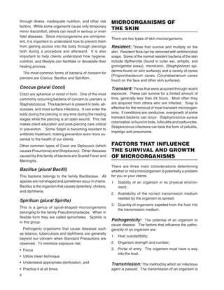 6
through illness, inadequate nutrition, and other risk
factors. While some organisms cause only temporary
minor discomfort, others can result in serious or even
fatal diseases. Since microorganisms are omnipres-
ent, it is important to understand how to prevent them
from gaining access into the body through piercings
both during a procedure and afterward. It is also
important to help clients understand how hygiene,
nutrition, and lifestyle can facilitate or devastate their
healing process.
The most common forms of bacteria of concern for
piercers are Coccus, Bacillus and Spirillum.
Coccus (plural Cocci)
Cocci are spherical or ovoid in form. One of the most
commonly occurring bacteria of concern to piercers is
Staphylococcus. This bacterium is present in boils, ab-
scesses, and most surface infections. It can enter the
body during the piercing or any time during the healing
stages while the piercing is an open wound. This risk
makes client education and post-piercing care critical
in prevention. Some Staph is becoming resistant to
antibiotic treatment, making prevention even more es-
sential to the health of our clients.
Other common types of Cocci are Diplococci (which
causes Pneumonia) and Streptococci. Other diseases
caused by this family of bacteria are Scarlet Fever and
Meningitis.
Bacillus (plural Bacilli)
This bacteria belongs to the family Bacillaceae. All
species are rod-shaped and sometimes occur in chains.
Bacillus is the organism that causes dysentery, cholera,
and diphtheria.
Spirillum (plural Spirilla)
This is a genus of spiral-shaped microorganisms
belonging to the family Pseudomonadacea. When in
ﬂexible form they are called spirochetes. Syphilis is
in this group.
Pathogenic organisms that cause diseases such
as tetanus, tuberculosis and diphtheria are generally
beyond our concern when Standard Precautions are
observed. To minimize exposure risk:
• Focus
• Utilize clean technique
• Understand appropriate sterilization, and
• Practice it at all times.
MICROORGANISMS OF
THE SKIN
There are two types of skin microorganisms:
Resident: Those that survive and multiply on theResident: Those that survive and multiply on theResident:
skin. Resident ﬂora can be removed with antimicrobial
soaps. Some of the normal resident bacteria of the skin
include diptheroids (found in outer ear, armpits, and
groin/genital areas), micrococci, (Staphylococci epi-
dermis found on skin surfaces) and a variety of canes
(Propionibacterium canes, Corynebacterium canes
found on the face and other skin surfaces).
Transient: Those that were acquired through recentTransient: Those that were acquired through recentTransient:
exposure. These can survive for a limited amount of
time, generally less than 24 hours. Most often they
are acquired from others who are infected. Soap is
effective for the removal of most transient microorgan-
isms. If conditions are conducive, overgrowth of some
transient bacteria can occur. Staphylococcus aureus
colonization is found in boils, folliculitis and carbuncles.
Streptococcus infections can take the form of cellulitis,
impetigo and pneumonia.
FACTORS THAT INFLUENCE
THE SURVIVAL AND GROWTH
OF MICROORGANISMS
There are three main considerations determining
whether or not a microorganism is potentially a problem
for you or your clients:
1. Stability of an organism in its physical environ-
ment;
2. Availability of the correct transmission medium
needed by the organism to spread;
3. Quantity of organisms expelled from the host into
the transmission medium.
Pathogenicity: The potential of an organism toPathogenicity: The potential of an organism toPathogenicity:
cause disease. The factors that inﬂuence the patho-
genicity of an organism are:
1. Host susceptibility;
2. Organism strength and number;
3. Portal of entry: The organism must have a way
into the host.
Transmission: The method by which an infectiousTransmission: The method by which an infectiousTransmission:
agent is passed. The transmission of an organism is
 