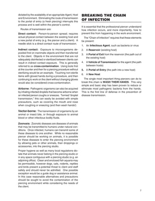7
dictated by the availability of an appropriate Agent, Host
and Environment. Eliminating the route of transmission
to the portal of entry (a fresh piercing) interrupts this
process and is well within the piercer’s control.
Routes of transmission are:
Direct contact: Person-to-person spread; requires
actual physical contact between the existing host and
a new portal of entry (e.g. the piercer and a client). A
needle stick is a direct contact route of transmission.
Indirect contact: Exposure to microorganisms de-
posited ﬁrst on inanimate objects and then transferred
to the client. Objects in the environment that are not
adequately disinfected or sterilized between clients can
result in indirect contact exposure. This is generally
referred to as cross-contamination. Using tools ﬁrst
at the counter and then for a piercing procedure without
sterilizing would be an example. Touching non-sterile
items with gloved hands during a procedure, and then
continuing to work on the client without changing gloves
would also be considered cross-contamination.
Airborne: Pathogenic organisms can also be acquired
by inhaling infected droplets that become airborne when
an infected person coughs or sneezes. Termed “droplet
transmission,” this can easily be avoided with simple
precautions, such as covering the mouth and nose
when coughing or sneezing (and then wash hands!)
Vector-borne: The transmission of organisms by an
animal or insect bite, or through exposure to animal
blood or other infectious bodily ﬂuids.
Zoonosis: Zoonotic diseases are diseases of animals
that may be transmitted to humans under natural con-
ditions. Once infected, humans can transmit some of
these diseases to one another. While no reasonable
piercer should be working on animals, it is possible
for these diseases to enter the piercing environment
by allowing pets or other animals, their droppings or
accessories, into the piercing studio.
Proper hygiene as well as many local regulations dic-
tate that animals never belong in the piercing studio or
in any space contiguous with a piercing studio (e.g. an
adjoining ofﬁce). Clean and enclosed ﬁsh aquaria may
be permissible, however dogs, cats, rodents, reptiles
and birds present a potential threat to client and staff
safety and should never be admitted. One possible
exception would be a guide dog or assistance animal.
In this case reasonable alternatives and precautions
should be sought to avoid the contamination of the
piercing environment while considering the needs of
the client.
BREAKING THE CHAIN
OF INFECTION
It is essential that the professional piercer understand
how infection occurs, and more importantly, how to
prevent this from happening in the work environment.
The “Chain of Infection” requires that these elements
be present:
1. An Infectious Agent, such as bacteria or virus
2. A Reservoir (existing host)
3. A Portal of Exit from the reservoir (the path out of
the existing host)
4. A Vehicle of Transmission for the agent (the path
between hosts)
5. A Portal of Entry (the path into a new host)
6. A New Host
The single most important thing piercers can do to
break this chain is WASH THEIR HANDS. This very
simple and basic step has been proven to reduce or
eliminate most pathogenic bacteria from the hands.
This is the ﬁrst line of defense in the prevention of
disease transmission.
 