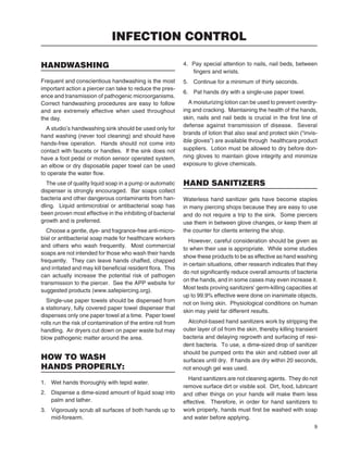 9
HANDWASHING
Frequent and conscientious handwashing is the most
important action a piercer can take to reduce the pres-
ence and transmission of pathogenic microorganisms.
Correct handwashing procedures are easy to follow
and are extremely effective when used throughout
the day.
A studio’s handwashing sink should be used only for
hand washing (never tool cleaning) and should have
hands-free operation. Hands should not come into
contact with faucets or handles. If the sink does not
have a foot pedal or motion sensor operated system,
an elbow or dry disposable paper towel can be used
to operate the water ﬂow.
The use of quality liquid soap in a pump or automatic
dispenser is strongly encouraged. Bar soaps collect
bacteria and other dangerous contaminants from han-
dling. Liquid antimicrobial or antibacterial soap has
been proven most effective in the inhibiting of bacterial
growth and is preferred.
Choose a gentle, dye- and fragrance-free anti-micro-
bial or antibacterial soap made for healthcare workers
and others who wash frequently. Most commercial
soaps are not intended for those who wash their hands
frequently. They can leave hands chaffed, chapped
and irritated and may kill beneﬁcial resident ﬂora. This
can actually increase the potential risk of pathogen
transmission to the piercer. See the APP website for
suggested products (www.safepiercing.org).
Single-use paper towels should be dispensed from
a stationary, fully covered paper towel dispenser that
dispenses only one paper towel at a time. Paper towel
rolls run the risk of contamination of the entire roll from
handling. Air dryers cut down on paper waste but may
blow pathogenic matter around the area.
HOW TO WASH
HANDS PROPERLY:
1. Wet hands thoroughly with tepid water.
2. Dispense a dime-sized amount of liquid soap into
palm and lather.
3. Vigorously scrub all surfaces of both hands up to
mid-forearm.
4. Pay special attention to nails, nail beds, between
ﬁngers and wrists.
5. Continue for a minimum of thirty seconds.
6. Pat hands dry with a single-use paper towel.
A moisturizing lotion can be used to prevent overdry-
ing and cracking. Maintaining the health of the hands,
skin, nails and nail beds is crucial in the ﬁrst line of
defense against transmission of disease. Several
brands of lotion that also seal and protect skin (“invis-
ible gloves”) are available through healthcare product
suppliers. Lotion must be allowed to dry before don-
ning gloves to maintain glove integrity and minimize
exposure to glove chemicals.
HAND SANITIZERS
Waterless hand sanitizer gels have become staples
in many piercing shops because they are easy to use
and do not require a trip to the sink. Some piercers
use them in between glove changes, or keep them at
the counter for clients entering the shop.
However, careful consideration should be given as
to when their use is appropriate. While some studies
show these products to be as effective as hand washing
in certain situations, other research indicates that they
do not signiﬁcantly reduce overall amounts of bacteria
on the hands, and in some cases may even increase it.
Most tests proving sanitizers’ germ-killing capacities at
up to 99.9% effective were done on inanimate objects,
not on living skin. Physiological conditions on human
skin may yield far different results.
Alcohol-based hand sanitizers work by stripping the
outer layer of oil from the skin, thereby killing transient
bacteria and delaying regrowth and surfacing of resi-
dent bacteria. To use, a dime-sized drop of sanitizer
should be pumped onto the skin and rubbed over all
surfaces until dry. If hands are dry within 20 seconds,
not enough gel was used.
Hand sanitizers are not cleaning agents. They do not
remove surface dirt or visible soil. Dirt, food, lubricant
and other things on your hands will make them less
effective. Therefore, in order for hand sanitizers to
work properly, hands must ﬁrst be washed with soap
and water before applying.
INFECTION CONTROL
 
