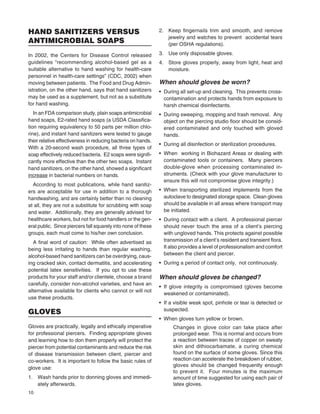 10
HAND SANITIZERS VERSUS
ANTIMICROBIAL SOAPS
In 2002, the Centers for Disease Control released
guidelines “recommending alcohol-based gel as a
suitable alternative to hand washing for health-care
personnel in health-care settings” (CDC, 2002) when
moving between patients. The Food and Drug Admin-
istration, on the other hand, says that hand sanitizers
may be used as a supplement, but not as a substitute
for hand washing.
In an FDA comparison study, plain soaps antimicrobial
hand soaps, E2-rated hand soaps (a USDA Classiﬁca-
tion requiring equivalency to 50 parts per million chlo-
rine), and instant hand sanitizers were tested to gauge
their relative effectiveness in reducing bacteria on hands.
With a 20-second wash procedure, all three types of
soap effectively reduced bacteria. E2 soaps were signiﬁ-
cantly more effective than the other two soaps. Instant
hand sanitizers, on the other hand, showed a signiﬁcant
increase in bacterial numbers on hands.
According to most publications, while hand sanitiz-
ers are acceptable for use in addition to a thorough
handwashing, and are certainly better than no cleaning
at all, they are not a substitute for scrubbing with soap
and water. Additionally, they are generally advised for
healthcare workers, but not for food handlers or the gen-
eral public. Since piercers fall squarely into none of these
groups, each must come to his/her own conclusion.
A ﬁnal word of caution: While often advertised as
being less irritating to hands than regular washing,
alcohol-based hand sanitizers can be overdrying, caus-
ing cracked skin, contact dermatitis, and accelerating
potential latex sensitivities. If you opt to use these
products for your staff and/or clientele, choose a brand
carefully, consider non-alcohol varieties, and have an
alternative available for clients who cannot or will not
use these products.
GLOVES
Gloves are practically, legally and ethically imperative
for professional piercers. Finding appropriate gloves
and learning how to don them properly will protect the
piercer from potential contaminants and reduce the risk
of disease transmission between client, piercer and
co-workers. It is important to follow the basic rules of
glove use:
1. Wash hands prior to donning gloves and immedi-
ately afterwards.
2. Keep ﬁngernails trim and smooth, and remove
jewelry and watches to prevent accidental tears
(per OSHA regulations).
3. Use only disposable gloves.
4. Store gloves properly, away from light, heat and
moisture.
When should gloves be worn?
• During all set-up and cleaning. This prevents cross-
contamination and protects hands from exposure to
harsh chemical disinfectants.
• During sweeping, mopping and trash removal. Any
object on the piercing studio ﬂoor should be consid-
ered contaminated and only touched with gloved
hands.
• During all disinfection or sterilization procedures.
• When working in Biohazard Areas or dealing with
contaminated tools or containers. Many piercers
double-glove when processing contaminated in-
struments. (Check with your glove manufacturer to
ensure this will not compromise glove integrity.)
• When transporting sterilized implements from the
autoclave to designated storage space. Clean gloves
should be available in all areas where transport may
be initiated.
• During contact with a client. A professional piercer
should never touch the area of a client’s piercing
with ungloved hands. This protects against possible
transmission of a client’s resident and transient ﬂora.
It also provides a level of professionalism and comfort
between the client and piercer.
• During a period of contact only, not continuously.
When should gloves be changed?
• If glove integrity is compromised (gloves become
weakened or contaminated).
• If a visible weak spot, pinhole or tear is detected or
suspected.
• When gloves turn yellow or brown.
Changes in glove color can take place after
prolonged wear. This is normal and occurs from
a reaction between traces of copper on sweaty
skin and dithiocarbamate, a curing chemical
found on the surface of some gloves. Since this
reaction can accelerate the breakdown of rubber,
gloves should be changed frequently enough
to prevent it. Four minutes is the maximum
amount of time suggested for using each pair of
latex gloves.
 