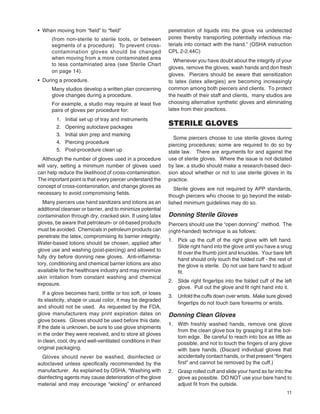 11
• When moving from “ﬁeld” to “ﬁeld”
(from non-sterile to sterile tools, or between
segments of a procedure). To prevent cross-
contamination gloves should be changed
when moving from a more contaminated area
to less contaminated area (see Sterile Chart
on page 14).
• During a procedure.
Many studios develop a written plan concerning
glove changes during a procedure.
For example, a studio may require at least ﬁve
pairs of gloves per procedure for:
1. Initial set up of tray and instruments
2. Opening autoclave packages
3. Initial skin prep and marking
4. Piercing procedure
5. Post-procedure clean up
Although the number of gloves used in a procedure
will vary, setting a minimum number of gloves used
can help reduce the likelihood of cross-contamination.
The important point is that every piercer understand the
concept of cross-contamination, and change gloves as
necessary to avoid compromising ﬁelds.
Many piercers use hand sanitizers and lotions as an
additional cleanser or barrier, and to minimize potential
contamination through dry, cracked skin. If using latex
gloves, be aware that petroleum- or oil-based products
must be avoided. Chemicals in petroleum products can
penetrate the latex, compromising its barrier integrity.
Water-based lotions should be chosen, applied after
glove use and washing (post-piercing) and allowed to
fully dry before donning new gloves. Anti-inﬂamma-
tory, conditioning and chemical barrier lotions are also
available for the healthcare industry and may minimize
skin irritation from constant washing and chemical
exposure.
If a glove becomes hard, brittle or too soft, or loses
its elasticity, shape or usual color, it may be degraded
and should not be used. As requested by the FDA,
glove manufacturers may print expiration dates on
glove boxes. Gloves should be used before this date.
If the date is unknown, be sure to use glove shipments
in the order they were received, and to store all gloves
in clean, cool, dry and well-ventilated conditions in their
original packaging.
Gloves should never be washed, disinfected or
autoclaved unless speciﬁcally recommended by the
manufacturer. As explained by OSHA, “Washing with
disinfecting agents may cause deterioration of the glove
material and may encourage “wicking” or enhanced
penetration of liquids into the glove via undetected
pores thereby transporting potentially infectious ma-
terials into contact with the hand.” (OSHA instruction
CPL 2-2.44C)
Whenever you have doubt about the integrity of your
gloves, remove the gloves, wash hands and don fresh
gloves. Piercers should be aware that sensitization
to latex (latex allergies) are becoming increasingly
common among both piercers and clients. To protect
the health of their staff and clients, many studios are
choosing alternative synthetic gloves and eliminating
latex from their practices.
STERILE GLOVES
Some piercers choose to use sterile gloves during
piercing procedures; some are required to do so by
state law. There are arguments for and against the
use of sterile gloves. Where the issue is not dictated
by law, a studio should make a research-based deci-
sion about whether or not to use sterile gloves in its
practice.
Sterile gloves are not required by APP standards,
though piercers who choose to go beyond the estab-
lished minimum guidelines may do so.
Donning Sterile Gloves
Piercers should use the “open donning” method. The
(right-handed) technique is as follows:
1. Pick up the cuff of the right glove with left hand.
Slide right hand into the glove until you have a snug
ﬁt over the thumb joint and knuckles. Your bare left
hand should only touch the folded cuff - the rest of
the glove is sterile. Do not use bare hand to adjust
ﬁt.
2. Slide right ﬁngertips into the folded cuff of the left
glove. Pull out the glove and ﬁt right hand into it.
3. Unfold the cuffs down over wrists. Make sure gloved
ﬁngertips do not touch bare forearms or wrists.
Donning Clean Gloves
1. With freshly washed hands, remove one glove
from the clean glove box by grasping it at the bot-
tom edge. Be careful to reach into box as little as
possible, and not to touch the ﬁngers of any glove
with bare hands. (Discard individual gloves that
accidentally contact hands, or that present “ﬁngers
ﬁrst” and cannot be removed by the cuff.)
2. Grasp rolled cuff and slide your hand as far into the
glove as possible. DO NOT use your bare hand to
adjust ﬁt from the outside.
 