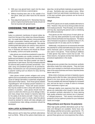 12
3. With your now gloved hand, reach into the clean
glove box and remove a second glove.
4. Without touching bare skin to the outside of ei-
ther glove, slide your other hand into the second
glove.
5. Now adjust both gloves for ﬁt. Remember that any
portion of glove touched by bare hands should not
then be touched with gloved hands.
CHOOSING THE RIGHT GLOVE
Latex
Latex is a polymeric membrane of natural rubber de-
rived from the sap of the rubber tree (Hevea Brasilien-
sis). It is made heat-stable, resilient, strong and elastic
through vulcanization (heating with sulphur) and the
addition of accelerators and antioxidants. Non-sterile
medical grade latex gloves are used by many piercers
for everyday duties within the studio. Latex gloves
vary in thickness and texture and should be chosen
for durability, comfort and tactile sensitivity.
Latex gloves are sometimes powdered to ease don-
ning. These powders are usually cornstarch or talc-
based and are placed in the glove after manufacturing.
Research has shown that glove powder can lead to
granulomas in open tissue, and may increase potential
for airborne latex proteins and latex sensitivities. Con-
sider using non-powdered gloves for all procedures.
Many manufacturers are now processing gloves with
a polymer coating such as silicone for easy donning
without powder.
Latex gloves contain protein antigens and curing
agents (such as accelerators and antioxidants) that may
cause an allergic dermatitis or systematic anaphylaxis
(discussed further below). Even those gloves labeled
“hypoallergenic” will not always prevent reactions in a
highly sensitive person. Those with severe sensitivi-
ties may be unable to enter a shop with airborne latex
proteins or powders. Latex gloves should never be
used on a client who informs you of an allergy to latex,
and many shops have chosen to become latex-free
for the safety of all clients and staff. If latex is the pri-
mary type of glove used in a studio, latex-free gloves
should be stocked for clients with latex allergies and
a comprehensive latex allergy procedure should be
developed.
NON-LATEX ALTERNATIVES
Many piercers opt for latex-free synthetic alternatives
such as Nitrile. While all the options listed below are
latex-free, not all synthetic materials are appropriate for
all uses. Synthetics also vary widely in price. When
bought in bulk from well-chosen manufacturers, many
of the best synthetic glove products can be found at
reasonable prices.
Vinyl
Vinyl (PVC) gloves are an easily available alternative to
latex. However, they are not as strong as latex and are
more easily punctured. They ﬁt loosely, are non-elastic,
and may slip, exposing the piercer’s skin or interfering
with skilled procedures.
Vinyl gloves are the most porous of exam glove op-
tions, and may allow penetration by even large mole-
cules of blood and ﬂuids over long exposure. The failure
rate of stressed vinyl gloves is reported at about 51.3%
(compared with 3% for latex and 0% for Nitrile).*
Additionally, vinyl gloves do not necessarily eliminate
the potential for contact dermatitis because many of the
same chemicals used in processing latex gloves are
also used in vinyl gloves. Those reacting to additives
in latex gloves may need to avoid vinyl as well. For
these reasons, vinyl gloves are less than ideal for most
procedural applications in the studio.
Nitrile
Nitrile gloves are a protein-free, low-chemical, synthetic
alternative made from nitrile polymer. They are three
times more resistant to chemicals and punctures than
latex of the same thickness and have a reported stress
failure rate of 0%.*
While nitrile’s thickness and lack of elasticity require
getting used to after thin latex, many piercers ﬁnd these
gloves to be more secure and to allow full dexterity.
They are available with textured ﬁngertips for increased
grip, and can be had in a range of colors to increase
client awareness of glove use.
Although slightly more expensive than latex, nitrile
gloves are reasonable when bought in bulk and offer
an excellent synthetic alternative for those desiring
high quality protection and minimal risk of chemical-
or allergen-exposure. Test several manufacturers’
products to ﬁnd an optimum product for your individual
needs and budget.
Polyurethane and Styrene Co-polymers
Other high quality synthetic alternatives such as Tac-
tylite and Allergard are available. Some have very
little allergy potential and provide a good barrier. Fit,
feel and cost vary by material, brand and design. In
general these gloves are more expensive than others,
 