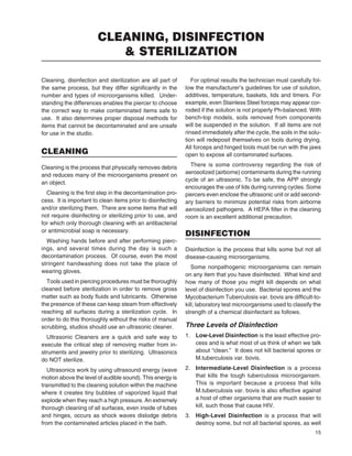 15
Cleaning, disinfection and sterilization are all part of
the same process, but they differ signiﬁcantly in the
number and types of microorganisms killed. Under-
standing the differences enables the piercer to choose
the correct way to make contaminated items safe to
use. It also determines proper disposal methods for
items that cannot be decontaminated and are unsafe
for use in the studio.
CLEANING
Cleaning is the process that physically removes debris
and reduces many of the microorganisms present on
an object.
Cleaning is the ﬁrst step in the decontamination pro-
cess. It is important to clean items prior to disinfecting
and/or sterilizing them. There are some items that will
not require disinfecting or sterilizing prior to use, and
for which only thorough cleaning with an antibacterial
or antimicrobial soap is necessary.
Washing hands before and after performing pierc-
ings, and several times during the day is such a
decontamination process. Of course, even the most
stringent handwashing does not take the place of
wearing gloves.
Tools used in piercing procedures must be thoroughly
cleaned before sterilization in order to remove gross
matter such as body ﬂuids and lubricants. Otherwise
the presence of these can keep steam from effectively
reaching all surfaces during a sterilization cycle. In
order to do this thoroughly without the risks of manual
scrubbing, studios should use an ultrasonic cleaner.
Ultrasonic Cleaners are a quick and safe way to
execute the critical step of removing matter from in-
struments and jewelry prior to sterilizing. Ultrasonics
do NOT sterilize.
Ultrasonics work by using ultrasound energy (wave
motion above the level of audible sound). This energy is
transmitted to the cleaning solution within the machine
where it creates tiny bubbles of vaporized liquid that
explode when they reach a high pressure. An extremely
thorough cleaning of all surfaces, even inside of tubes
and hinges, occurs as shock waves dislodge debris
from the contaminated articles placed in the bath.
For optimal results the technician must carefully fol-
low the manufacturer’s guidelines for use of solution,
additives, temperature, baskets, lids and timers. For
example, even Stainless Steel forceps may appear cor-
roded if the solution is not properly Ph-balanced. With
bench-top models, soils removed from components
will be suspended in the solution. If all items are not
rinsed immediately after the cycle, the soils in the solu-
tion will redeposit themselves on tools during drying.
All forceps and hinged tools must be run with the jaws
open to expose all contaminated surfaces.
There is some controversy regarding the risk of
aerosolized (airborne) contaminants during the running
cycle of an ultrasonic. To be safe, the APP strongly
encourages the use of lids during running cycles. Some
piercers even enclose the ultrasonic unit or add second-
ary barriers to minimize potential risks from airborne
aerosolized pathogens. A HEPA ﬁlter in the cleaning
room is an excellent additional precaution.
DISINFECTION
Disinfection is the process that kills some but not all
disease-causing microorganisms.
Some nonpathogenic microorganisms can remain
on any item that you have disinfected. What kind and
how many of those you might kill depends on what
level of disinfection you use. Bacterial spores and the
Mycobacterium Tuberculosis var. bovis are difﬁcult-to-
kill, laboratory test microorganisms used to classify the
strength of a chemical disinfectant as follows.
Three Levels of Disinfection
1. Low-Level Disinfection is the least effective pro-
cess and is what most of us think of when we talk
about “clean.” It does not kill bacterial spores or
M.tuberculosis var. bovis.
2. Intermediate-Level Disinfection is a process
that kills the tough tuberculosis microorganism.
This is important because a process that kills
M.tuberculosis var. bovis is also effective against
a host of other organisms that are much easier to
kill, such those that cause HIV.
3. High-Level Disinfection is a process that will
destroy some, but not all bacterial spores, as well
CLEANING, DISINFECTION
& STERILIZATION
 