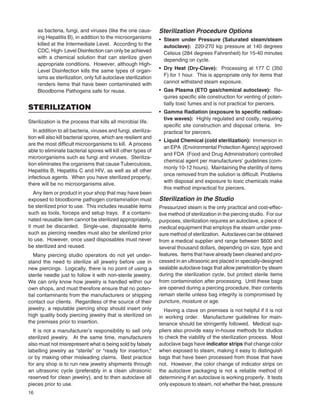 16
as bacteria, fungi, and viruses (like the one caus-
ing Hepatitis B), in addition to the microorganisms
killed at the Intermediate Level. According to the
CDC, High- Level Disinfection can only be achieved
with a chemical solution that can sterilize given
appropriate conditions. However, although High-
Level Disinfection kills the same types of organ-
isms as sterilization, only full autoclave sterilization
renders items that have been contaminated with
Bloodborne Pathogens safe for reuse.
STERILIZATION
Sterilization is the process that kills all microbial life.
In addition to all bacteria, viruses and fungi, steriliza-
tion will also kill bacterial spores, which are resilient and
are the most difﬁcult microorganisms to kill. A process
able to eliminate bacterial spores will kill other types of
microorganisms such as fungi and viruses. Steriliza-
tion eliminates the organisms that cause Tuberculosis,
Hepatitis B, Hepatitis C and HIV, as well as all other
infectious agents. When you have sterilized properly,
there will be no microorganisms alive.
Any item or product in your shop that may have been
exposed to bloodborne pathogen contamination must
be sterilized prior to use. This includes reusable items
such as tools, forceps and setup trays. If a contami-
nated reusable item cannot be sterilized appropriately,
it must be discarded. Single-use, disposable items
such as piercing needles must also be sterilized prior
to use. However, once used disposables must never
be sterilized and reused.
Many piercing studio operators do not yet under-
stand the need to sterilize all jewelry before use in
new piercings. Logically, there is no point of using a
sterile needle just to follow it with non-sterile jewelry.
We can only know how jewelry is handled within our
own shops, and must therefore ensure that no poten-
tial contaminants from the manufacturers or shipping
contact our clients. Regardless of the source of their
jewelry, a reputable piercing shop should insert only
high quality body piercing jewelry that is sterilized on
the premises prior to insertion.
It is not a manufacturer’s responsibility to sell only
sterilized jewelry. At the same time, manufacturers
also must not misrepresent what is being sold by falsely
labelling jewelry as “sterile” or “ready for insertion,”
or by making other misleading claims. Best practice
for any shop is to run new jewelry shipments through
an ultrasonic cycle (preferably in a clean ultrasonic
reserved for clean jewelry), and to then autoclave all
pieces prior to use.
Sterilization Procedure Options
• Steam under Pressure (Saturated steam/steam
autoclave): 220-270 kip pressure at 140 degrees
Celsius (284 degrees Fahrenheit) for 15-40 minutes
depending on cycle.
• Dry Heat (Dry-Clave): Processing at 177 C (350
F) for 1 hour. This is appropriate only for items that
cannot withstand steam exposure.
• Gas Plasma (ETO gas/chemical autoclave): Re-
quires speciﬁc site construction for venting of poten-
tially toxic fumes and is not practical for piercers.
• Gamma Radiation (exposure to speciﬁc radioac-
tive waves): Highly regulated and costly, requiring
speciﬁc site construction and disposal criteria. Im-
practical for piercers.
• Liquid Chemical (cold sterilization): Immersion in
an EPA (Environmental Protection Agency) approved
and FDA (Food and Drug Administration) controlled
chemical agent per manufacturers’ guidelines (com-
monly 10-12 hours). Maintaining the sterility of items
once removed from the solution is difﬁcult. Problems
with disposal and exposure to toxic chemicals make
this method impractical for piercers.
Sterilization in the Studio
Pressurized steam is the only practical and cost-effec-
tive method of sterilization in the piercing studio. For our
purposes, sterilization requires an autoclave, a piece of
medical equipment that employs the steam under pres-
sure method of sterilization. Autoclaves can be obtained
from a medical supplier and range between $600 and
several thousand dollars, depending on size, type and
features. Items that have already been cleaned and pro-
cessed in an ultrasonic are placed in specially-designed
sealable autoclave bags that allow penetration by steam
during the sterilization cycle, but protect sterile items
from contamination after processing. Until these bags
are opened during a piercing procedure, their contents
remain sterile unless bag integrity is compromised by
puncture, moisture or age.
Having a clave on premises is not helpful if it is not
in working order. Manufacturer guidelines for main-
tenance should be stringently followed. Medical sup-
pliers also provide easy in-house methods for studios
to check the viability of the sterilization process. Most
autoclave bags have indicator strips that change color
when exposed to steam, making it easy to distinguish
bags that have been processed from those that have
not. However, the color change of indicator strips on
the autoclave packaging is not a reliable method of
determining if an autoclave is working properly. It tests
only exposure to steam, not whether the heat, pressure
 