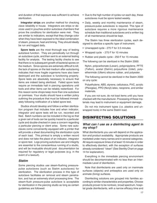 17
and duration of that exposure was sufﬁcient to achieve
sterilization.
Integrator strips are another method for checking
clave reliability in house. Integrators are strips or de-
vices used in pouches and/or autoclave chambers that
prove the conditions for sterilization were met. They
are similar to indicators, except that they change color
when they have been exposed to the ideal combination
of steam, pressure, heat and timing. They should ideally
be run and logged daily.
Spore tests are the most thorough way of testing
autoclave function. They are periodically run through
an autoclave cycle, and then sent to an external testing
facility for analysis. The testing facility checks to see
that there is no subsequent growth of bacterial spores on
the medium. Since spores are extremely difﬁcult to kill,
the lack of spores on the test medium after autoclaving
indicates that more fragile organisms have also been
destroyed and the autoclave is functioning properly.
Spore tests are absolutely necessary to ensure that
items are indeed being sterilized. Failed spore tests
require an immediate halt in piercing operations until
tools and other items can be reliably resterilized. For
this reason some shops keep more than one autoclave
on premises. Your studio should have a written policy
outlining the procedure that must be followed immedi-
ately following notiﬁcation of a failed spore test.
Studios should develop and follow a written steriliza-
tion program that includes how and when indicator,
integrator and spore tests will be run, recorded and
ﬁled. Batch numbers can be included in the log so that
a given set of tools can be quickly traced to a particular
cycle and double-checked in case a concern regarding
a particular piercing or client arise. Some new auto-
claves come conveniently equipped with a printer that
will provide a sheet documenting the sterilization cycle
of each load. This printout is simply a written record
and does not take the place of an indicator, integrator
or spore test. Logs proving autoclave use and integrity
are essential to the conscientious running of a studio,
and will be invaluable should post documentation be
required for regulatory or legal purposes (e.g. in the
event of a lawsuit).
Statim
Some piercing studios use steam-ﬂushing pressure-
pulse autoclaves (such as Statim autoclaves) for
sterilization. The sterilization process in this type of
autoclave facilitates air removal and steam penetra-
tion, and has an extremely short processing time. The
steam-ﬂush pressure-pulse autoclave is acceptable
for sterilization in the piercing studio as long as certain
guidelines are followed:
• Due to the high number of cycles run each day, these
autoclaves must be spore tested weekly.
• Daily, weekly and monthly maintenance of steam,
pressure-pulse autoclaves is required. This type of
autoclave requires a more rigorous maintenance
schedule than traditional autoclaves and a written log
of all maintenance should be kept.
The Statim has three sterilization cycles, each de-
signed to sterilize a speciﬁc type of instrument.
• Unwrapped cycle - 275 F for 3.5 minutes
• Wrapped cycle - 275 F for 10 minutes
• Rubber and plastic cycle - 250 F for 15 minutes
The following can be sterilized in the Statim 2000:
Nylon, polycarbonate (Lexan), polypropylene, PFTE
(Teﬂon), acetal (Delrin) polysulfone (Udel), poly-
etherimide (Ultem) silicone rubber, and polyester.
The following cannot be sterilized in the Statim 2000
on any cycle:
Polyethylene, ABS, styrene, cellulosics, PVC, acrylic
(Plexiglas), PPO (Noryl) latex, neoprene, and similar
materials.
If you are not sure, do not load items until you have
checked with the manufacturer. Processing of these ma-
terials may lead to instrument or equipment damage.
Do not mix instrument types (i.e. plastics and un-
wrapped tools) in the same Statim load.
DISINFECTING SOLUTIONS
What can I use as a disinfecting agent in
my shop?
What disinfectants you use will depend on the applica-
tion and product availability. Appropriate products are
marketed under many names and in several categories.
All require exposure times of at least 10 minutes in order
to effectively disinfect, with the exception of surfaces
already considered “clean” (See Sterility Chart on page
14 for explanation).
Everything in the immediate piercing environment
should be decontaminated with no less than an Inter-
mediate Level of disinfection.
Note that disinfectants are used only on inanimate
surfaces (objects) and antiseptics are used only on
animate (living) surfaces.
Disinfecting solutions are grouped into families ac-
cording to similar characteristics and properties. Choose
products proven to be nontoxic, broad spectrum, hospi-
tal grade disinfectants, with a narrow efﬁcacy time and
 