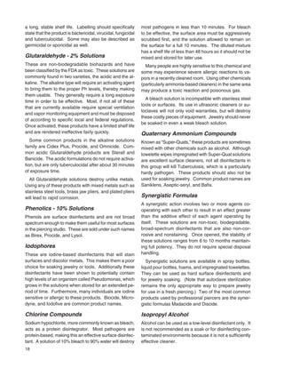 18
a long, stable shelf life. Labelling should speciﬁcally
state that the product is bactericidal, virucidal, fungicidal
and tuberculocidal. Some may also be described as
germicidal or sporicidal as well.
Glutaraldehyde - 2% Solutions
These are non-biodegradable biohazards and have
been classiﬁed by the FDA as toxic. These solutions are
commonly found in two varieties, the acidic and the al-
kaline. The alkaline type will require an activating agent
to bring them to the proper Ph levels, thereby making
them usable. They generally require a long exposure
time in order to be effective. Most, if not all of these
that are currently available require special ventilation
and vapor monitoring equipment and must be disposed
of according to speciﬁc local and federal regulations.
Once activated, these products have a limited shelf life
and are rendered ineffective fairly quickly.
Some common products in the alkaline solutions
family are Cidex Plus, Procide, and Omnicide. Com-
mon acidic Glutaraldehyde products are Sterall and
Banicide. The acidic formulations do not require activa-
tion, but are only tuberculocidal after about 30 minutes
of exposure time.
All Glutaraldehyde solutions destroy unlike metals.
Using any of these products with mixed metals such as
stainless steel tools, brass jaw pliers, and plated pliers
will lead to rapid corrosion.
Phenolics - 10% Solutions
Phenols are surface disinfectants and are not broad
spectrum enough to make them useful for most surfaces
in the piercing studio. These are sold under such names
as Birex, Procide, and Lysol.
Iodophores
These are iodine-based disinfectants that will stain
surfaces and discolor metals. This makes them a poor
choice for soaking jewelry or tools. Additionally these
disinfectants have been shown to potentially contain
high levels of an organism called Pseudomonas, which
grows in the solutions when stored for an extended pe-
riod of time. Furthermore, many individuals are iodine
sensitive or allergic to these products. Biocide, Micro-
dyne, and Iodoﬁve are common product names.
Chlorine Compounds
Sodium hypochlorite, more commonly known as bleach,
acts as a protein disintegrator. Most pathogens are
protein-based, making this an effective surface disinfec-
tant. A solution of 10% bleach to 90% water will destroy
most pathogens in less than 10 minutes. For bleach
to be effective, the surface area must be aggressively
scrubbed ﬁrst, and the solution allowed to remain on
the surface for a full 10 minutes. The diluted mixture
has a shelf life of less than 48 hours so it should not be
mixed and stored for later use.
Many people are highly sensitive to this chemical and
some may experience severe allergic reactions to va-
pors in a recently cleaned room. Using other chemicals
(particularly ammonia-based cleaners) in the same area
may produce a toxic reaction and poisonous gas.
A bleach solution is incompatible with stainless steel
tools or surfaces. Its use in ultrasonic cleaners or au-
toclaves will not only void warranties, but will destroy
these costly pieces of equipment. Jewelry should never
be soaked in even a weak bleach solution.
Quaternary Ammonium Compounds
Known as “Super-Quats,” these products are sometimes
mixed with other chemicals such as alcohol. Although
towelette wipes impregnated with Super-Quat solutions
are excellent surface cleaners, not all disinfectants in
this group will kill Tuberculosis, which is a particularly
hardy pathogen. These products should also not be
used for soaking jewelry. Common product names are
Saniklens, Aseptic-seryl, and Baﬁx.
Synergistic Formulas
A synergistic action involves two or more agents co-
operating with each other to result in an effect greater
than the additive effect of each agent operating by
itself. These solutions are non-toxic, biodegradable,
broad-spectrum disinfectants that are also non-cor-
rosive and nonstaining. Once opened, the stability of
these solutions ranges from 6 to 10 months maintain-
ing full potency. They do not require special disposal
handling.
Synergistic solutions are available in spray bottles,
liquid pour bottles, foams, and impregnated towelettes.
They can be used as hard surface disinfectants and
for jewelry soaking. (Note that autoclave sterilization
remains the only appropriate way to prepare jewelry
for use in a fresh piercing.) Two of the most common
products used by professional piercers are the syner-
gistic formulas Madacide and Discide.
Isopropyl Alcohol
Alcohol can be used as a low-level disinfectant only. It
is not recommended as a soak or for disinfecting con-
taminated environments because it is not a sufﬁciently
effective cleaner.
 