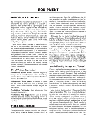 19
DISPOSABLE SUPPLIES
To minimize the risk of cross-contamination and to
ensure that the piercing procedure is as clean as
possible, many components of a piercing set-up are
disposable. Unless supplies will be sterilized in a
Statim autoclave immediately prior to the procedure, all
disposables must be individually packaged in autoclave
bags, sterilized, and remain in their pouches stored in
enclosed, nonporous containers until use. Disposable
materials that can and should be autoclaved include
piercing needles, corks, rubber bands, cotton swabs,
toothpicks, and gauze.
When setting up for a piercing or jewelry insertion,
the piercer should ﬁrst select and assemble all materi-
als and tools that might be needed for that procedure.
In avoiding cross-contamination, it is entirely unac-
ceptable to reach into the piercing cabinet or drawers
with gloves that have touched a client. Therefore, the
piercer should anticipate possible needs and required
items before the procedure begins. If additional sup-
plies are required, the piercer must don fresh gloves
before accessing any items in the piercing cabinet/
drawers, and must change gloves before touching the
client or sterile tools.
Use of Various Disposables
Presterilized Rubber Bands: Because the jaws of
forceps should never be locked onto a client during
piercing, these are wound around forceps handles to
achieve desired tension.
Presterilized Cotton Swabs: Excellent for clean-
ing and drying in tight spots, and for erasing stray
marks. They come in several different lengths and
thicknesses.
Presterilized Toothpicks: Used with gentian violet
for marking placement.
Presterilized Wire Snips: Can be used to connect
internally threaded jewelry and piercing needles to
maintain needle-jewelry connections for smooth jewelry
transfers.
PIERCING NEEDLES
Acceptable piercing needles are hollow and extremely
sharp, with a smoothly sloping cutting edge and no
scratches or surface ﬂaws that could damage the tis-
sue. Most piercing needles are sold as “super sharp,” or
double- or triple-bevelled and come in several lengths.
Piercers should inspect each needle immediately be-
fore use to be sure there are no burrs or irregularities.
Should the piercer choose to bend or shorten a needle,
great care should be taken to avoid creating such ﬂaws.
Some companies are now manufacturing needles in
different lengths and bent options.
Of course, the true test of needle sharpness and
quality will be in use. Since needle quality will affect
both the comfort and healing of clients, as well as the
smoothness and speed of the piercer’s technique, the
use of only high quality needles is encouraged.
Piercing needles are available in sizes corresponding
to the gauges of jewelry for fresh piercings. Needles
are commonly used in 18, 16, 14, 12 and 10 gauge.
Most professional piercers agree that needles thinner
than 18 gauge or thicker than 8 gauge are inappropri-
ate for fresh piercings. Thicker needles may damage
tissue, and the excessive weight of metal jewelry thicker
than 8 gauge may result in tissue damage or delayed
healing.
Needle Handling, Storage, and Disposal
Piercing needles have an extremely sharp, precision-
ground blade, making them both hazardous to ship
and handle, and easily damaged. Bulk, unsterilized
needles should arrive at the piercing studio in a clearly
marked, thick plastic, padded roll tube. Under no cir-
cumstances should needles be mailed in a plastic bag,
taped to a cardboard square, or rolling around loose
in a cardboard box. These methods create the risk of
a needlestick, and are certain to dull the ﬁne points of
the needles.
Most piercing studios perform in-house sterilization
of piercing needles. This gives certainty that proper
handling has occurred at every stage of the process.
Unless needles are autoclaved immediately prior to a
piercing procedure in a Statim autoclave, shipments of
needles should be immediately packaged and labeled
with gauge and date of sterilization. Sterile needles in
autoclave packets must be kept in clean, dry enclosed
containers until use. Some local regulations and shop
policies set expiration dates on sterilized needles and
tools, after which the items are no longer considered
sterile. Unused sterilized needles stored past their
EQUIPMENT
 