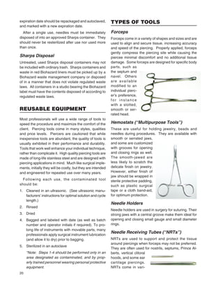 20
expiration date should be repackaged and autoclaved,
and marked with a new expiration date.
After a single use, needles must be immediately
disposed of into an approved Sharps container. They
should never be resterilized after use nor used more
than once.
Sharps Disposal
Untreated, used Sharps disposal containers may not
be included with ordinary trash. Sharps containers and
waste in red Biohazard liners must be picked up by a
Biohazard waste management company or disposed
of in a manner that does not violate regulated waste
laws. All containers in a studio bearing the Biohazard
label must have the contents disposed of according to
regulated waste laws.
REUSABLE EQUIPMENT
Most professionals will use a wide range of tools to
speed the procedure and maximize the comfort of the
client. Piercing tools come in many styles, qualities
and price levels. Piercers are cautioned that while
inexpensive tools are abundant, the quality of tools is
usually exhibited in their performance and durability.
Tools that work well enhance your individual technique,
rather than complicate it. High quality piercing tools are
made of long-life stainless steel and are designed with
piercing applications in mind. Much like surgical imple-
ments, initially they will be costly, but they are intended
and engineered for repeated use over many years.
Following each use, the contaminated tool
should be:
1. Cleaned in an ultrasonic. (See ultrasonic manu-
facturers’ instructions for optimal solution and cycle
length.)
2. Rinsed
3. Dried
4. Bagged and labeled with date (as well as batch
number and operator initials if required). To pro-
long life of instruments with movable parts, many
professionals apply surgical instrument lubrication
(and allow it to dry) prior to bagging.
5. Sterilized in an autoclave
*Note: Steps 1-4 should be performed only in an
area designated as contaminated, and by prop-
erly trained personnel wearing personal protective
equipment.
TYPES OF TOOLS
Forceps
Forceps come in a variety of shapes and sizes and are
used to align and secure tissue, increasing accuracy
and speed of the piercing. Properly applied, forceps
gently compress the piercing site while causing the
piercee minimal discomfort and no additional tissue
damage. Some forceps are designed for speciﬁc body
parts, such as
the septum and
navel. Others
are available
modified to an
individual pierc-
er’s preference,
for instance
with a slotted,
smooth or ser-
rated head.
Hemostats (“Multipurpose Tools”)
These are useful for holding jewelry, beads and
needles during procedures. They are available with
smooth or serrated jaws,
and some are customized
with grooves for opening
and closing rings as well.
The smooth-jawed are
less likely to scratch the
delicate ﬁnish on jewelry.
However, either ﬁnish of
jaw should be wrapped in
sterile protective padding,
such as plastic surgical
tape or a cloth band-aid,
for optimum protection.
Needle Holders
Needle holders are used in surgery for suturing. Their
strong jaws with a central groove make them ideal for
opening and closing small gauge and small diameter
rings.
Needle Receiving Tubes (“NRTs”)
NRTs are used to support and protect the tissue
around piercings when forceps may not be preferred.
They are often used for nostrils, septums, Prince Al-
berts, vertical clitoral
hoods, and some ear
cartilage piercings.
NRTs come in vari-
 