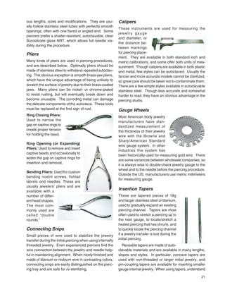 21
ous lengths, sizes and modiﬁcations. They are usu-
ally hollow stainless steel tubes with perfectly smooth
openings, often with one ﬂared or angled end. Some
piercers prefer a shatter-resistant, autoclavable, clear
Borosilicate glass NRT, which allows full needle vis-
ibility during the procedure.
Pliers
Many kinds of pliers are used in piercing procedures,
and are described below. Optimally pliers should be
made of stainless steel to withstand repeated autoclav-
ing. The obvious exception is smooth brass-jaw pliers,
which have the unique advantage of being unlikely to
scratch the surface of jewelry due to their brass-coated
jaws. Many pliers can be nickel- or chrome-plated
to resist rusting, but will eventually break down and
become unusable. The corroding metal can damage
the delicate components of the autoclave. These tools
must be replaced at the ﬁrst sign of rust.
Ring Closing Pliers:
Used to narrow the
gap on captive rings to
create proper tension
for holding the bead.
Ring Opening (or Expanding)
Pliers: Used to remove and insert
captive beads and occasionally to
widen the gap on captive rings for
insertion and removal.
Bending Pliers: Used for custom
bending nostril screws, fishtail
labrets and needles. These are
usually jewelers’ pliers and are
available with a
number of differ-
ent head shapes.
The most com-
monly used are
called “double
rounds.”
Connecting Snips
Small pieces of wire used to stabilize the jewelry
transfer during the initial piercing when using internally
threaded jewelry. Even experienced piercers ﬁnd the
wire connection between the jewelry and needle help-
ful in maintaining alignment. When nicely ﬁnished and
made of titanium or niobium wire in contrasting colors,
connecting snips are easily distinguished on the pierc-
ing tray and are safe for re-sterilizing.
Calipers
These instruments are used for measuring the
jewelry gauge
and diameter, or
the distance be-
tween markings
for piercing place-
ment. They are available in both standard inch and
metric calibrations, and some offer both units of mea-
surement. Though calipers are available in both plastic
and metal, few styles can be autoclaved. Usually the
fancier and more accurate models cannot be sterilized,
so great care should be taken not to contaminate them.
There are a few simple styles available in autoclavable
stainless steel. Though less accurate and somewhat
harder to read, they have an obvious advantage in the
piercing studio.
Gauge Wheels
Most American body jewelry
manufacturers have stan-
dardized measurement of
the thickness of their jewelry
wire with the Browne and
Sharp/American Standard
wire gauge system. In other
industries this system has
been historically used for measuring gold wire. There
are some variances between wholesale companies, so
it is always wise to double-check jewelry gauge to the
wheel and to the needle before the piercing procedure.
Outside the US, manufacturers use metric millimeters
for measuring gauge.
Insertion Tapers
These are tapered pieces of 18g
and larger stainless steel or titanium,
used to gradually expand an existing
piercing channel. Tapers are most
often used to stretch a piercing up to
the next gauge, to locate/stretch a
healed piercing that has shrunk, and
to quickly locate the piercing channel
if a jewelry transfer is lost during the
initial piercing.
Reusable tapers are made of auto-
clavable materials and are available in many lengths,
slopes and styles. In particular, concave tapers are
used with non-threaded or larger initial jewelry, and
pin-coupling tapers are available for inserting smaller
gauge internal jewelry. When using tapers, understand
 