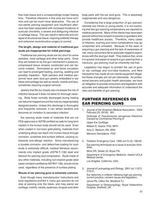 23
than lobe tissue and a correspondingly longer healing
time. Therefore infections in this area are more com-
mon and can be much more destructive. The use of
non-sterile piercing equipment and insufﬁcient after-
care has been associated with increased incidence of
auricular chondritis, a severe and disﬁguring infection
in cartilage tissue. This can result in deformity and col-
lapse of structural ear tissue, requiring antibiotic therapy
and extensive reconstructive surgery to correct.
The length, design and material of traditional gun
studs are inappropriate for initial piercings.
Traditional ear piercing studs are too short for some
earlobes, most cartilage and other body parts. Once
they are locked on by the gun mechanism’s pressure,
compressed tissue remains constricted and can be-
come irritated. Diminished air and blood circulation
can lead to prolonged healing, scarring, swelling and
possibly impaction. Both piercers and medical per-
sonnel have seen stud gun jewelry embedded in ear
lobes and cartilage (as well as navels, nostrils and lips),
sometimes requiring surgical removal.
Jewelry that ﬁts too closely also increases the risk of
infection because it does not allow for thorough clean-
ing. Body ﬂuids normally discharged during healing
can become trapped around the hole by inappropriately
designed jewelry. Unless this discharge is thoroughly
and frequently removed, it can attract bacteria and
becomes an invitation to secondary infection
Ear piercing studs made of materials that are not
FDA-approved or ASTM-certiﬁed as safe for long term
implant in the human body should not be used. Even
when coated in non-toxic gold plating, materials from
underlying alloys can leach into human tissue through
corrosion, scratches and surface defects, causing cy-
totoxicity and allergic reaction. Since manufacturing
a durable corrosion- and defect-free coating for such
studs is extremely difﬁcult, medical literature recom-
mends only implant grade (ASTM F-138) steel and
titanium for piercing stud composition. Studs made of
any other materials, including non-implant grade steel
(steel not batch-certiﬁed as ASTM F-138), should not be
used, regardless of the presence of surface plating.
Misuse of ear piercing guns is extremely common.
Even though many manufacturers’ instructions and
local regulations prohibit it, many gun piercers do not
stop at piercing only the lobes, and may pierce ear
cartilage, nostrils, navels, eyebrows, tongues and other
body parts with the ear stud guns. This is absolutely
inappropriate and very dangerous.
Considering that a large proportion of gun piercers’
clientele are minors or young adults, it is not surpris-
ing that few gun piercing complications are reported to
medical personnel. Many of the clients may have been
pierced without the consent of parents or guardians who
provide healthcare access. Therefore, many cases
of infection, scarring and minor complications may go
unreported and untreated. Because of the ease of
acquiring a gun piercing and the lack of awareness of
risk, many consumers fail to associate negative experi-
ences with the stud gun itself. They believe that, since
it is quicker and easier to acquire a gun piercing than a
manicure, gun piercing must be inherently risk-free.
Legislation has begun to prohibit the use of guns
on ear cartilage and non-lobe locations, and New
Hampshire has made all non-sterile equipment illegal,
but these changes are not yet nationwide. As profes-
sional piercers and public health advocates, we have
an obligation to provide consumers and legislators with
accurate and adequate information to understand the
risks and beneﬁts of gun piercing.
FURTHER REFERENCES ON
EAR PIERCING GUNS
1. Journal of the American Medical Association. 2004
February 25; 291(8): 981.
Outbreak of Pseudomonas aeruginosa Infections
Caused by Commercial Piercing of
Upper Ear Cartilage
William E. Keene, PhD, MPH
Amy C. Markum, RN, BSN
Mansour Samadpour, PhD
2. Pediatric Emergency Care. 1999 Jun15 (3): 189-92.
Ear-piercing techniques as a cause of auricular chon-
dritis.
More DR, Seidel JS, Bryan PA.
Department of Emergency Medicine, Harbor-UCLA
Medical Center,
Los Angeles, California, USA.
3. Journal of Laryngology and Otology. 2001 Jul; 115(7):
519-21.
Ear deformity in children following high ear-piercing:
current practice, consent issues and legislation.
Jervis PN, Clifton NJ, Woolford TJ.
Department of Otolaryngology, Royal Hallamshire
Hospital, Shefﬁeld, UK.
 
