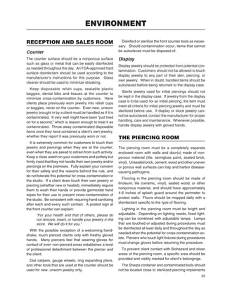 25
RECEPTION AND SALES ROOM
Counter
The counter surface should be a nonporous surface
such as glass or metal that can be easily disinfected
as needed throughout the day. An FDA-approved hard
surface disinfectant should be used according to the
manufacturer’s instructions for this purpose. Glass
cleaner should be used to minimize streaking.
Keep disposable relish cups, sealable plastic
baggies, dental bibs and tissues at the counter to
minimize cross-contamination by customers. Have
clients place previously worn jewelry into relish cups
or baggies, never on the counter. Even new, unworn
jewelry brought in by a client must be handled as if it is
contaminated. It very well might have been “just tried
on for a second,” which is reason enough to treat it as
contaminated. Throw away contaminated disposable
items once they have contained a client’s own jewelry,
whether they report it was previously worn or not.
It is extremely common for customers to touch their
jewelry and piercings when they are at the counter,
even when they are asked to refrain from such activity.
Keep a close watch on your customers and politely but
ﬁrmly insist that they not handle their own jewelry and/or
piercings on the premises. Fully explain your concern
for their safety and the reasons behind the rule, and
do not tolerate this potential for cross-contamination in
the studio. If a client does touch their own jewelry or
piercing (whether new or healed), immediately require
them to wash their hands or provide germicidal hand
wipes for their use to prevent cross-contamination of
the studio. Be consistent with requiring hand sanitizing
after each and every such contact. A posted sign at
the front counter can explain:
“For your health and that of others, please do
not remove, insert, or handle your jewelry in the
store. We will do it for you.”
With the possible exception of a welcoming hand-
shake, touch pierced clients only with freshly gloved
hands. Many piercers feel that wearing gloves for
contact of even non-pierced areas establishes a level
of professional detachment between the piercer and
the client.
Dial calipers, gauge wheels, ring expanding pliers,
and other tools that are used at the counter should be
used for new, unworn jewelry only.
Disinfect or sterilize the front counter tools as neces-
sary. Should contamination occur, items that cannot
be autoclaved must be disposed of.
Display
Display jewelry should be protected from potential con-
tamination. Customers should not be allowed to touch
display jewelry to any part of their skin, piercing, or
own jewelry. When in doubt, handled items should be
autoclaved before being returned to the display case.
Sterile jewelry used for initial piercings should not
be kept in the display case. If jewelry from the display
case is to be used for an initial piercing, the item must
meet all criteria for initial piercing jewelry and must be
sterilized before use. If display or stock jewelry can-
not be autoclaved, contact the manufacturer for proper
handling, care and maintenance. Whenever possible,
handle display jewelry with gloved hands.
THE PIERCING ROOM
The piercing room must be a completely separate
enclosed room with walls and door(s) made of non-
porous material (tile, semigloss paint, sealed brick,
vinyl). Unsealed brick, cement, wood and other uneven
or porous wall surfaces can trap and harbor disease-
causing pathogens.
Flooring in the piercing room should be made of
linoleum, tile (ceramic, vinyl), sealed wood, or other
nonporous material, and should have approximately
4-6 inches of splash guard around the perimeter to
protect walls. Floors should be mopped daily with a
disinfectant speciﬁc to the type of ﬂooring.
Lighting in the piercing room must be bright and
adjustable. Depending on lighting needs, ﬁxed light-
ing can be combined with adjustable lamps. Lamps
that are touched or adjusted during procedures must
be disinfected at least daily and throughout the day as
needed when the potential for cross-contamination ex-
ists. Piercers who touch light ﬁxtures during procedures
must change gloves before resuming the procedure.
To prevent client contact with Biohazard and clean
areas of the piercing room, a speciﬁc area should be
provided and visibly marked for client’s belongings.
The Sharps container and contaminated tools should
not be located close to sterilized piercing implements
ENVIRONMENT
 