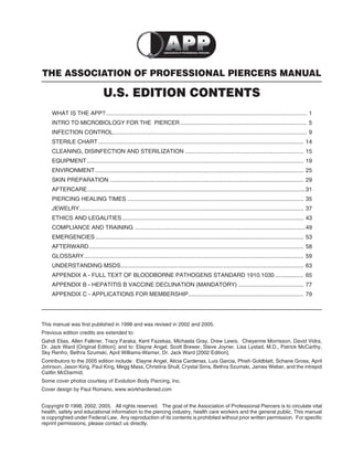 THE ASSOCIATION OF PROFESSIONAL PIERCERS MANUAL
U.S. EDITION CONTENTS
WHAT IS THE APP? ............................................................................................................................. 1
INTRO TO MICROBIOLOGY FOR THE PIERCER............................................................................... 5
INFECTION CONTROL......................................................................................................................... 9
STERILE CHART ................................................................................................................................ 14
CLEANING, DISINFECTION AND STERILIZATION .......................................................................... 15
EQUIPMENT ....................................................................................................................................... 19
ENVIRONMENT.................................................................................................................................. 25
SKIN PREPARATION ......................................................................................................................... 29
AFTERCARE........................................................................................................................................31
PIERCING HEALING TIMES .............................................................................................................. 35
JEWELRY............................................................................................................................................ 37
ETHICS AND LEGALITIES ................................................................................................................. 43
COMPLIANCE AND TRAINING ..........................................................................................................49
EMERGENCIES.................................................................................................................................. 53
AFTERWARD...................................................................................................................................... 58
GLOSSARY......................................................................................................................................... 59
UNDERSTANDING MSDS.................................................................................................................. 63
APPENDIX A - FULL TEXT OF BLOODBORNE PATHOGENS STANDARD 1910.1030.................. 65
APPENDIX B - HEPATITIS B VACCINE DECLINATION (MANDATORY) ......................................... 77
APPENDIX C - APPLICATIONS FOR MEMBERSHIP........................................................................ 79
This manual was ﬁrst published in 1998 and was revised in 2002 and 2005.
Previous edition credits are extended to:
Gahdi Elias, Allen Falkner, Tracy Faraka, Kent Fazekas, Michaela Gray, Drew Lewis, Cheyenne Morrisson, David Vidra,
Dr. Jack Ward [Original Edition]; and to: Elayne Angel, Scott Brewer, Steve Joyner, Lisa Lystad, M.D., Patrick McCarthy,
Sky Renfro, Bethra Szumski, April Williams-Warner, Dr. Jack Ward [2002 Edition].
Contributors to the 2005 edition include: Elayne Angel, Alicia Cardenas, Luis Garcia, Phish Goldblatt, Schane Gross, April
Johnson, Jason King, Paul King, Megg Mass, Christina Shull, Crystal Sims, Bethra Szumski, James Weber, and the intrepid
Caitlin McDiarmid.
Some cover photos courtesy of Evolution Body Piercing, Inc.
Cover design by Paul Romano, www.workhardened.com
Copyright © 1998, 2002, 2005. All rights reserved. The goal of the Association of Professional Piercers is to circulate vital
health, safety and educational information to the piercing industry, health care workers and the general public. This manual
is copyrighted under Federal Law. Any reproduction of its contents is prohibited without prior written permission. For speciﬁc
reprint permissions, please contact us directly.
 