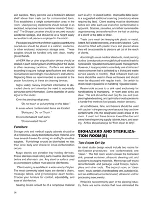 26
and supplies. Many piercers use a Biohazard-labeled
shelf above their trash can for contaminated tools.
This establishes a single contamination area in the
room. Used piercing implements should be kept in an
enclosed, nonporous tray or container marked “Biohaz-
ard.” The Sharps container should be secured to avoid
accidental spillage, and should be at a height easily
accessible to all piercers employed in the studio.
Packaged equipment and other supplies used during
procedures should be stored in a cabinet, credenza,
or other enclosed, nonporous storage area. These
supplies should be handled only with clean, freshly
gloved hands.
A HEPA ﬁlter or other air puriﬁcation device should be
located in each piercing room and throughout the studio
in other necessary locations. Puriﬁers are selected
according to square footage speciﬁcations and should
be maintained according to manufacturer’s instructions.
Replacing ﬁlters as recommended is essential to the
proper functioning of these air cleaning devices.
Signs visibly convey important information to dis-
tracted clients and minimize the need to repeatedly
announce some information. Some examples of useful
signs for the studio:
Over the piercing setup area:
“Do not touch or put anything on this table.”
In areas where contaminated items are located:
“Biohazard: Do not Touch.”
On non-Biohazard trash cans:
“Contaminated Waste”
Furniture
Storage units and medical supply cabinets should be
of a nonporous, easily disinfected surface material, and
have several drawers for storing air- and light- sensitive
supplies. Furnishings should be disinfected no less
than once daily and whenever cross-contamination
occurs.
Mayo stands are portable tray holding devices.
These stainless steel rolling carts must be disinfected
before and after each use. Any stand or surface used
as a procedure surface must also be disinfected.
Client seating is available in a wide variety of styles.
The most commonly used types are dentist’s chairs,
massage tables, and gynecological exam tables.
Choose your furniture for comfort, adjustability, and
ease of disinfection.
Seating covers should be of a nonporous material
such as vinyl or sealed leather. Disposable table paper
is a suggested additional covering (mandatory where
required by law). Client seating must be disinfected
before and after each use even if no contamination is
apparent. Scabies, parasites, and other transmissible
organisms may be transferred from the hair or clothing
of a client to the table or chair.
Trash cans must be heavy-grade plastic or metal,
lidded, foot-pedal operated, and clearly labeled. Cans
should be ﬁtted with plastic liners and placed where
they will be accessible to piercers yet out of the reach
of clients.
According to usual medical standards, most piercing
studios do not produce enough blood- soaked trash to
necessitate regulated biohazard waste management.
However, it is appropriate to voluntarily use a biohazard
waste container that is collected by a biohazard waste
service weekly or monthly. Red biohazard trash can
liners should be used in these containers and should
never be disposed with regular trash. Be certain to
check local regulations on handling regulated waste.
Reasonable access to a sink used exclusively for
handwashing is mandatory. In-room prep sinks are
ideal. This sink should be used only for pre- and post-
piercing handwashing, and optimally should operate via
a hands-free method (foot pedals, motion sensors).
Air conditioners, fans, and heaters should be used
with caution in the piercing room because they can blow
contaminants into the designated clean areas of the
room. If used, turn these devices toward the door and
away from the piercing supply cabinet, trays, and seat-
ing. Airﬂow should always be “from clean to dirty”.
BIOHAZARD AND STERILIZA-
TION ROOM(S)
Two Room Set-Up
An ideal studio design would include two rooms for
sterilization procedures: one contaminated; one
“clean.” The ﬁrst room would contain the biohazard
sink, presoak container, ultrasonic cleaning unit, and
autoclave packaging materials. Here shop staff would
decontaminate and package used forceps, tapers,
pliers and other tools. The second room, or “clean
room,” would contain a handwashing sink, autoclave(s),
and an additional (uncontaminated) ultrasonic unit for
processing new jewelry.
While it is not commonly seen in the piercing indus-
try, there are some studios that have eliminated the
 