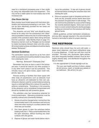27
need for a biohazard processing area in their studio
by using only disposable tools and equipment. This
may not be a viable option for most studios due to the
increased cost.
One Room Set-Up
Many studios have limited space and must place ster-
ilization and biohazard processing in one room. This
can be done effectively provided the two areas are
clearly separated.
The ultrasonic unit and “dirty” sink should be posi-
tioned as far away from the autoclave(s) and “clean”
area as possible to reduce the risk of contaminating the
outside of the autoclave and/or items being removed
from the autoclave. (See Sterility Chart on page 14.)
Nonporous barriers such as Plexiglas can be erected
to create boundaries between clean and dirty zones.
All contaminated surfaces and objects should be clearly
labeled “Biohazard.”
General Guidelines
The sterilization room(s) should be as far from client
trafﬁc as possible and should be labeled to keep clients
from entering the room:
“Warning: Biohazard! Employees Only”
Remember that once an item is used in the biohaz-
ard area, it cannot be used for any other purpose or
in any other room unless it can be autoclaved. This
includes tissue and glove boxes, paper towel rolls,
pencils, tape, etc.
Piercers working in facilities that share space with
other body art practitioners such as tattooists must
have an ultrasonic unit dedicated for their own use.
Ultrasonic cleaners used for contaminated processing
require a solid tight-ﬁtting lid to reduce the quantity of
airborne contaminants. Everything in the proximity
of the ultrasonic unit is considered contaminated and
should be handled only with protective gloves.
The autoclave area has tremendous potential for
cross-contamination. Operating procedures must be
carefully outlined and consistently followed.
1. Gloves should be changed when moving from the
contaminated area to the autoclave area and any
other time when moving to a surface cleaner than
what was just touched.
2. Don clean gloves to open the autoclave before
loading tools into it. Place contaminated items into
the open autoclave, without touching any clean
surfaces with dirty gloves.
3. Dispose of gloves and wash hands before return-
ing to the autoclave. A new set of gloves should
be donned before shutting the autoclave door and
starting the cycle.
4. Once an autoclave cycle is complete and the con-
tents are dry, promptly remove sterile items from
the autoclave and place them in safe storage. This
will minimize the potential for cross-contaminating
the recently sterilized objects. Extra care must be
taken to avoid contaminating the sterile packages
as they are removed from the autoclave with freshly
gloved hands.
OSHA guidelines, printed sterilization procedures,
and any other signage required in the area should be
framed or laminated to allow for proper cleaning.
THE RESTROOM
Restroom sinks should have hot and cold water, a
paper towel dispenser, and liquid antibacterial soap
in a pump dispenser. A trash can with liner must be
provided. The toilet, sink, doorknobs, lights witches,
and other frequently-handled surfaces must be thor-
oughly cleaned daily, and disinfected throughout the
day as needed.
It is also appropriate to include signage such as:
“For your own health and that of others, please
do not remove, insert, or handle your jewelry in
our bathroom. We will do it for you.”
 