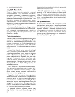 30
the reasons explained below.
Injectable Anesthetics
These are illegal unless administered by a licensed
medical practitioner. Using an injectable product such
as Lidocaine or Xylocaine is ill-advised and inappropri-
ate. The injection would be more uncomfortable and
take longer to administer than the piercing itself. Fluid
injected into tissue also distorts the area and causes
additional trauma. This can hamper accurate piercing
placement and is likely to result in additional discomfort
as the anesthesia dissipates.
Serious complications such as an allergic reaction
may be caused by the anesthetic as well. All else aside,
there is little sense in sticking a client with a needle and
injecting their body with a foreign substance in order
to perform a piercing.
Topical Anesthetics
The use of over-the-counter topical anesthetics such
as creams is not necessary for body piercings. These
products are ineffective for minimizing sensation to the
area that will be pierced. An effective topical anesthetic
only numbs the upper layers of tissue and, as with
injectable agents, the potential for allergic reactions
exists.
A prescription-strength topical anesthetic is illegal
unless prescribed by a licensed medical professional.
These may induce tissue edema (swelling), alter skin
texture and affect accurate jewelry placement. These
effects make the piercing procedure itself more chal-
lenging for the piercer to perform. It is difﬁcult to be
sure of the ultimate appearance of the piercing when
tissue is distorted. The tissue will only resume normal
shape gradually as the effects of the product on the
tissue are diminished.
Ethyl Chloride is a prescription-only freeze spray.
When sprayed on tissue, it can result in frostbite dam-
age and can complicate and delay healing. It is quite
painful to have applied, and takes much longer to
administer than a simple piercing.
Every effort should be made to discourage clients
who have access to anesthetics from using them prior
to piercing. While the client may have legal access to
these medications and take full responsibility for their
own actions, you are responsible for the quality and
safety of the work you perform. Some piercers refuse
to pierce clients who have used anesthetics until after
the chemicals have dissipated from the site.
Ice is another method of superﬁcial freezing. Like
ethyl chloride, it may result in tissue damage. All of
the complications related to ethyl chloride apply to ice.
Additionally, ice is not sterile.
The only appropriate use of ice during a piercing
would be for the client to hold an ice cube in his/her
hand. This works as sensory confusion much like a
doctor or nurse pinching one hip while injecting the
other. This ice cube technique can be helpful for highly
anxious piercees.
Drugs and Alcohol
Purposely self-medicating with prescription or recre-
ational drugs or alcohol prior to a piercing is unwise and
is an inappropriate behavior. An ethical piercer who
becomes aware that a client is in an altered state will
refuse to perform the piercing. In addition to the obvi-
ous ethical breach, such a situation involves dangers
for both parties. Only individuals in full possession of
their faculties should be pierced.
 