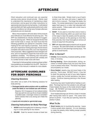 31
Client education and continued care are essential
services every piercer should provide. Clients need
to understand the importance of maintaining a clean
environment, and be given full written instructions for
appropriate piercing care during healing. A well-placed
piercing ﬁtted with high quality jewelry performed under
hygienic conditions can still go awry if proper aftercare
procedures are not observed.
Many misconceptions still exist about what products
and methods are most effective for piercing care. The
APP has established an industry standard of sugges-
tions for piercing care. While we recognize the fact that
each human body is unique, we have found that the
following guidelines are optimal for uneventful, timely
healing for the vast majority of piercees. Even clients
with prior experience healing piercings should receive
complete instructions every time, as is now required by
many local laws. Many suggestions have changed over
time, and it is important to impart the most recent care
guidelines available. The following care instructions
should be provided to each piercee both verbally and
in a written format to take home with them.
Preprinted tri-fold pamphlets containing these written
care guidelines are available from the APP. See the in-
side cover of this manual or website for more details.
AFTERCARE GUIDELINES
FOR BODY PIERCINGS
Cleaning Solutions
Use either one or both of the following solutions for
body piercing:
• Packaged sterile saline solution with no additives
(read the label) or non-iodized sea salt mixture.
Dissolve 1/8-1/4 teaspoon of non-iodized (iodine
free) sea salt into one cup (8 oz) of warm distilled
or bottled water. A stronger mixture is not better!
Saline solution that is too strong can irritate the
piercing.
• Liquid anti-microbial or germicidal soap.
Cleaning Instructions for Body Piercings
1. WASH hands thoroughly prior to cleaning, or touch-
ing on or near piercing for any reason.
2. SALINE: Soak for several minutes at least two
to three times daily. Simply invert a cup of warm
solution over the area and press it against the
skin to form a vacuum. The longer the soaks, the
better. For certain placements it may be easier to
apply fresh gauze or a cotton ball saturated with
saline solution. Follow soaks with a brief rinse to
remove any residue.
3. SOAP: To be used no more than once or twice a
day. While showering, lather up a pearl size drop
of the soap to clean the jewelry and the piercing.
Leave the cleanser on the piercing no more than
thirty seconds, then rinse thoroughly to remove all
traces of soap from the piercing.
4. DRY with disposable paper products such as gauze
or tissues. Re used cloth towels can harbor bacte-
ria and catch on new piercings causing injury. Pat
gently to avoid trauma.
What Is Normal?
• Initially: Some bleeding, localized swelling, tender-
ness, or bruising.
• During Healing: Some discoloration, itching, se-
cretion of whitish-yellow ﬂuid (not pus) that forms
crust on jewelry when dried. The tissue may tighten
around jewelry as it heals.
• Once Healed: Jewelry may not move freely in the
piercing. That is okay. DO NOT force it. If you fail
to clean the piercing as part of your daily hygiene
routine, smelly (but normal) secretions may accu-
mulate. Continue cleaning piercing in the shower
after healing.
A piercing may seem healed before healing is com-
plete. Piercings heal from the outside in and, although
it feels healed, the tissue on the inside remains fragile
longer. BE PATIENT and keep cleaning throughout
the entire healing period.
Even healed piercings can shrink or close in minutes
after having been there for years! This varies from
person to person. If you like your piercing, leave the
jewelry in place.
What To Do
• Wash hands prior to touching the piercing. Leave
it alone except when cleaning. It is not necessary
to rotate the jewelry while healing except possibly
during cleaning.
AFTERCARE
 