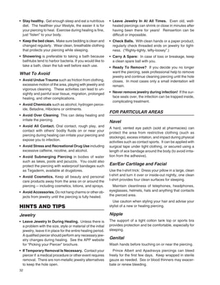 32
• Stay healthy. Get enough sleep and eat a nutritious
diet. The healthier your lifestyle, the easier it is for
your piercing to heal. Exercise during healing is ﬁne,
just “listen” to your body.
• Keep the bed clean. Make sure bedding is clean and
changed regularly. Wear clean, breathable clothing
that protects your piercing while sleeping.
• Showering is preferable to taking a bath because
bathtubs tend to harbor bacteria. If you would like to
take a bath, clean the tub well before each use.
What To Avoid
• Avoid Undue Trauma such as friction from clothing,
excessive motion of the area, playing with jewelry and
vigorous cleaning. These activities can lead to un-
sightly and painful scar tissue, migration, prolonged
healing, and other complications.
• Avoid Chemicals such as alcohol, hydrogen perox-
ide, Betadine, Hibiclens or ointments.
• Avoid Over Cleaning. This can delay healing and
irritate the piercing.
• Avoid All Contact. Oral contact, rough play, and
contact with others’ bodily ﬂuids on or near your
piercing during healing can irritate your piercing and
expose you to infection.
• Avoid Stress and Recreational Drug Use including
excessive caffeine, nicotine, and alcohol.
• Avoid Submerging Piercing in bodies of water
such as lakes, pools and jacuzzis. You could also
protect the piercing with waterproof bandages such
as Tegaderm, available at drugstores.
• Avoid Cosmetics. Keep all beauty and personal
care products away from the area on or around the
piercing -- including cosmetics, lotions, and sprays.
• Avoid Accessories. Do not hang charms or other ob-
jects from jewelry until the piercing is fully healed.
HINTS AND TIPS
Jewelry
• Leave Jewelry In During Healing. Unless there is
a problem with the size, style or material of the initial
jewelry, leave it in place for the entire healing period.
A qualiﬁed piercer should perform any necessary jew-
elry changes during healing. See the APP website
for “Picking your Piercer” brochure.
• If Temporary Removal Is Necessary. Contact your
piercer if a medical procedure or other event requires
removal. There are non-metallic jewelry alternatives
to keep the hole open.
• Leave Jewelry In At All Times. Even old, well-
healed piercings can shrink or close in minutes after
having been there for years! Reinsertion can be
difﬁcult or impossible.
• Check Balls. With clean hands or a paper product,
regularly check threaded ends on jewelry for tight-
ness. (“Righty-tighty, lefty-loosey”.)
• Carry A Spare: In case of loss or breakage, keep
a clean spare ball with you.
• Ready To Remove? If you decide you no longer
want the piercing, seek professional help to remove
jewelry and continue cleaning piercing until the hole
closes. In most cases only a small indentation will
remain.
• Never remove jewelry during infection! If the sur-
face seals over, the infection can be trapped inside,
complicating treatment.
FOR PARTICULAR AREAS
Navel
A hard, vented eye patch (sold at pharmacies) can
protect the area from restrictive clothing (such as
stockings), excess irritation, and impact during physical
activities such as contact sports. It can be applied with
surgical tape under tight clothing, or secured using a
length of ace bandage around the body (to avoid irrita-
tion from the adhesive).
Ear/Ear Cartilage and Facial
Use the t-shirt trick: Dress your pillow in a large, clean
t-shirt and turn it over or inside-out nightly, one clean
t-shirt provides four clean surfaces for sleeping.
Maintain cleanliness of telephones, headphones,
eyeglasses, helmets, hats and anything that contacts
the pierced area.
Use caution when styling your hair and advise your
stylist of a new or healing piercing.
Nipple
The support of a tight cotton tank top or sports bra
provides protection and be comfortable, especially for
sleeping.
Genital
Wash hands before touching on or near the piercing.
Prince Albert and Apadravya piercings can bleed
freely for the ﬁrst few days. Keep wrapped in sterile
gauze as needed. Sex or blood thinners may exacer-
bate or renew bleeding.
 