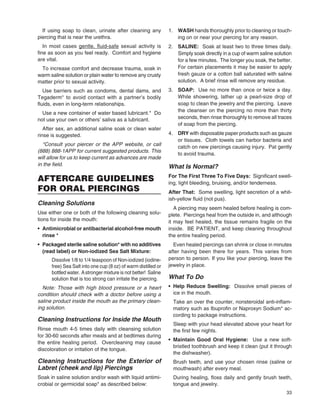 33
If using soap to clean, urinate after cleaning any
piercing that is near the urethra.
In most cases gentle, ﬂuid-safegentle, ﬂuid-safe sexual activity is
ﬁne as soon as you feel ready. Comfort and hygiene
are vital.
To increase comfort and decrease trauma, soak in
warm saline solution or plain water to remove any crusty
matter prior to sexual activity.
Use barriers such as condoms, dental dams, and
Tegaderm* to avoid contact with a partner’s bodily
ﬂuids, even in long-term relationships.
Use a new container of water based lubricant.* Do
not use your own or others’ saliva as a lubricant.
After sex, an additional saline soak or clean water
rinse is suggested.
*Consult your piercer or the APP website, or call
(888) 888-1APP for current suggested products. This
will allow for us to keep current as advances are made
in the ﬁeld.
AFTERCARE GUIDELINES
FOR ORAL PIERCINGS
Cleaning Solutions
Use either one or both of the following cleaning solu-
tions for inside the mouth:
• Antimicrobial or antibacterial alcohol-free mouth
rinse *
• Packaged sterile saline solution* with no additives
(read label) or Non-iodized Sea Salt Mixture:
Dissolve 1/8 to 1/4 teaspoon of Non-iodized (iodine-
free) Sea Salt into one cup (8 oz) of warm distilled or
bottled water. Astronger mixture is not better! Saline
solution that is too strong can irritate the piercing.
Note: Those with high blood pressure or a heart
condition should check with a doctor before using a
saline product inside the mouth as the primary clean-
ing solution.
Cleaning Instructions for Inside the Mouth
Rinse mouth 4-5 times daily with cleansing solution
for 30-60 seconds after meals and at bedtimes during
the entire healing period. Overcleaning may cause
discoloration or irritation of the tongue.
Cleaning Instructions for the Exterior of
Labret (cheek and lip) Piercings
Soak in saline solution and/or wash with liquid antimi-
crobial or germicidal soap* as described below:
1. WASH hands thoroughly prior to cleaning or touch-
ing on or near your piercing for any reason.
2. SALINE: Soak at least two to three times daily.
Simply soak directly in a cup of warm saline solution
for a few minutes. The longer you soak, the better.
For certain placements it may be easier to apply
fresh gauze or a cotton ball saturated with saline
solution. A brief rinse will remove any residue.
3. SOAP: Use no more than once or twice a day.
While showering, lather up a pearl-size drop of
soap to clean the jewelry and the piercing. Leave
the cleanser on the piercing no more than thirty
seconds, then rinse thoroughly to remove all traces
of soap from the piercing.
4. DRY with disposable paper products such as gauze
or tissues. Cloth towels can harbor bacteria and
catch on new piercings causing injury. Pat gently
to avoid trauma.
What Is Normal?
For The First Three To Five Days: Signiﬁcant swell-
ing, light bleeding, bruising, and/or tenderness.
After That: Some swelling, light secretion of a whit-
ish-yellow ﬂuid (not pus).
A piercing may seem healed before healing is com-
plete. Piercings heal from the outside in, and although
it may feel healed, the tissue remains fragile on the
inside. BE PATIENT, and keep cleaning throughout
the entire healing period.
Even healed piercings can shrink or close in minutes
after having been there for years. This varies from
person to person. If you like your piercing, leave the
jewelry in place.
What To Do
• Help Reduce Swelling: Dissolve small pieces of
ice in the mouth.
Take an over the counter, nonsteroidal anti-inﬂam-
matory such as Ibuproﬁn or Naproxyn Sodium* ac-
cording to package instructions.
Sleep with your head elevated above your heart for
the ﬁrst few nights.
• Maintain Good Oral Hygiene: Use a new soft-
bristled toothbrush and keep it clean (put it through
the dishwasher).
Brush teeth, and use your chosen rinse (saline or
mouthwash) after every meal.
During healing, ﬂoss daily and gently brush teeth,
tongue and jewelry.
 