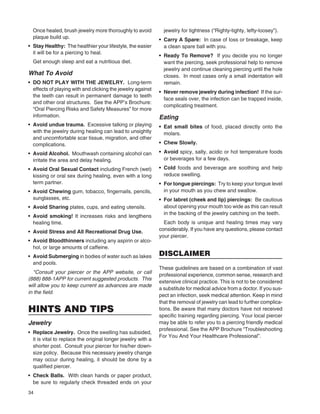 34
Once healed, brush jewelry more thoroughly to avoid
plaque build up.
• Stay Healthy: The healthier your lifestyle, the easier
it will be for a piercing to heal.
Get enough sleep and eat a nutritious diet.
What To Avoid
• DO NOT PLAY WITH THE JEWELRY. Long-term
effects of playing with and clicking the jewelry against
the teeth can result in permanent damage to teeth
and other oral structures. See the APP’s Brochure:
“Oral Piercing Risks and Safety Measures” for more
information.
• Avoid undue trauma. Excessive talking or playing
with the jewelry during healing can lead to unsightly
and uncomfortable scar tissue, migration, and other
complications.
• Avoid Alcohol. Mouthwash containing alcohol can
irritate the area and delay healing.
• Avoid Oral Sexual Contact including French (wet)
kissing or oral sex during healing, even with a long
term partner.
• Avoid Chewing gum, tobacco, ﬁngernails, pencils,
sunglasses, etc.
• Avoid Sharing plates, cups, and eating utensils.
• Avoid smoking! It increases risks and lengthens
healing time.
• Avoid Stress and All Recreational Drug Use.
• Avoid Bloodthinners including any aspirin or alco-
hol, or large amounts of caffeine.
• Avoid Submerging in bodies of water such as lakes
and pools.
*Consult your piercer or the APP website, or call
(888) 888-1APP for current suggested products. This
will allow you to keep current as advances are made
in the ﬁeld.
HINTS AND TIPS
Jewelry
• Replace Jewelry. Once the swelling has subsided,
it is vital to replace the original longer jewelry with a
shorter post. Consult your piercer for his/her down-
size policy. Because this necessary jewelry change
may occur during healing, it should be done by a
qualiﬁed piercer.
• Check Balls. With clean hands or paper product,
be sure to regularly check threaded ends on your
jewelry for tightness (“Righty-tighty, lefty-loosey”).
• Carry A Spare: In case of loss or breakage, keep
a clean spare ball with you.
• Ready To Remove? If you decide you no longer
want the piercing, seek professional help to remove
jewelry and continue cleaning piercing until the hole
closes. In most cases only a small indentation will
remain.
• Never remove jewelry during infection! If the sur-
face seals over, the infection can be trapped inside,
complicating treatment.
Eating
• Eat small bites of food, placed directly onto the
molars.
• Chew Slowly.
• Avoid spicy, salty, acidic or hot temperature foods
or beverages for a few days.
• Cold foods and beverage are soothing and help
reduce swelling.
• For tongue piercings: Try to keep your tongue level
in your mouth as you chew and swallow.
• For labret (cheek and lip) piercings: Be cautious
about opening your mouth too wide as this can result
in the backing of the jewelry catching on the teeth.
Each body is unique and healing times may vary
considerably. If you have any questions, please contact
your piercer.
DISCLAIMER
These guidelines are based on a combination of vast
professional experience, common sense, research and
extensive clinical practice. This is not to be considered
a substitute for medical advice from a doctor. If you sus-
pect an infection, seek medical attention. Keep in mind
that the removal of jewelry can lead to further complica-
tions. Be aware that many doctors have not received
speciﬁc training regarding piercing. Your local piercer
may be able to refer you to a piercing friendly medical
professional. See the APP Brochure “Troubleshooting
For You And Your Healthcare Professional”.
 