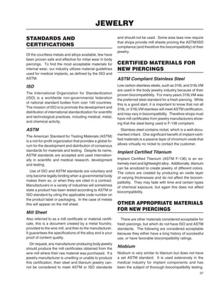 37
STANDARDS AND
CERTIFICATIONS
Of the countless metals and alloys available, few have
been proven safe and effective for initial wear in body
piercings. To ﬁnd the most acceptable materials for
internal wear, our industry utilizes material guidelines
used for medical implants, as deﬁned by the ISO and
ASTM.
ISO
The International Organization for Standardization
(ISO) is a worldwide non-governmental federation
of national standard bodies from over 140 countries.
The mission of ISO is to promote the development and
distribution of international standardization for scientiﬁc
and technological practices, including medical, metal,
and chemical activity.
ASTM
The American Standard for Testing Materials (ASTM)
is a not-for-proﬁt organization that provides a global fo-
rum for the development and distribution of consensus
standards for materials and testing. Despite its name,
ASTM standards are accepted and used internation-
ally in scientiﬁc and medical research, development
and testing.
Use of ISO and ASTM standards are voluntary and
only become legally binding when a governmental body
makes them so, or when they are cited in a contract.
Manufacturers in a variety of industries will sometimes
state a product has been tested according to ASTM or
ISO standard by citing the applicable code number on
the product label or packaging. In the case of metals
this will appear on the mill sheet.
Mill Sheet
Also referred to as a mill certiﬁcate or material certiﬁ-
cate, this is a document created by a metal foundry,
provided to the wire mill, and then to the manufacturer.
It guarantees the speciﬁcations of the alloy and is your
proof of content quality.
On request, any manufacturer producing body jewelry
should produce the mill certiﬁcates obtained from the
wire mill where their raw material was purchased. If a
jewelry manufacturer is unwilling or unable to produce
this certiﬁcation, their steel and titanium jewelry can-
not be considered to meet ASTM or ISO standards
and should not be used. Some area laws now require
that shops provide mill sheets proving the ASTM/ISO
compliance (and therefore the biocompatibility) of their
jewelry.
CERTIFIED MATERIALS FOR
NEW PIERCINGS
ASTM Compliant Stainless Steel
Low carbon stainless steels, such as 316L and 316LVM
are used in the body jewelry industry because of their
proven biocompatibility. For many years 316LVM was
the preferred steel standard for a fresh piercing. While
this is a good start, it is important to know that not all
316L or 316LVM stainless will meet ASTM certiﬁcation,
and may vary in biocompatibility. Therefore shops must
have mill certiﬁcates from jewelry manufacturers show-
ing that the steel being used is F-138 compliant.
Stainless steel contains nickel, which is a well-docu-
mented irritant. One signiﬁcant beneﬁt of implant-certi-
ﬁed materials is a passive layer of chromium oxide that
allows virtually no nickel to contact the customer.
Implant Certiﬁed Titanium
Implant Certiﬁed Titanium (ASTM F-136) is an ex-
tremely inert and lightweight alloy. Additionally, titanium
can be anodized to create jewelry of different colors.
The colors are created by producing an oxide layer
of varying thicknesses and do not affect the biocom-
patibility. They may fade with time and certain types
of chemical exposure, but again this does not affect
biocompatibility.
OTHER APPROPRIATE MATERIALS
FOR NEW PIERCINGS
There are other materials considered acceptable for
fresh piercings, but which do not have ISO and ASTM
standards. The following are considered acceptable
because they either have a long history of successful
use, or have favorable biocompatibility ratings.
Niobium
Niobium is very similar to titanium but does not have
a set ASTM standard. It is used extensively in the
medical industry for implant components and has
been the subject of thorough biocompatibility testing.
JEWELRY
 