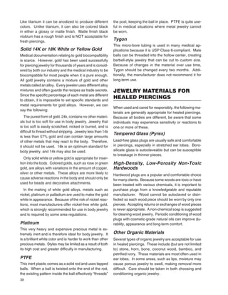 38
Like titanium it can be anodized to produce different
colors. Unlike titanium, it can also be colored black
in either a glossy or matte ﬁnish. Matte ﬁnish black
niobium has a rough ﬁnish and is NOT acceptable for
fresh piercings.
Solid 14K or 18K White or Yellow Gold
Medical documentation relating to gold biocompatibility
is scarce. However, gold has been used successfully
for piercing jewelry for thousands of years and is consid-
ered by both our industry and the medical industry to be
biocompatible for most people when it is pure enough.
All gold jewelry contains a mixture of gold and other
metals called an alloy. Every jeweler uses different alloy
mixtures and often guards the recipes as trade secrets.
Since the speciﬁc percentage of each metal are different
to obtain, it is impossible to set speciﬁc standards and
metal requirements for gold alloys. However, we can
say the following:
The purest form of gold, 24k, contains no other materi-
als but is too soft for use in body jewelry. Jewelry that
is too soft is easily scratched, nicked or burred, and is
difﬁcult to thread without stripping. Jewelry less than 14k
is less than 57% gold and can contain large amounts
of other metals that may react to the body. Therefore,
it should not be used. 18k is an optimum standard for
body jewelry, and 14k may also be used.
Only solid white or yellow gold is appropriate for inser-
tion into the body. Colored golds, such as rose or green
gold, are alloys with variations in the amount of copper,
silver or other metals. These alloys are more likely to
cause adverse reactions in the body and should only be
used for beads and decorative attachments.
In the making of white gold alloys, metals such as
nickel, platinum or palladium are used to make the gold
white in appearance. Because of the risk of nickel reac-
tions, most manufacturers offer nickel-free white gold,
which is strongly recommended for use in body jewelry
and is required by some area regulations.
Platinum
This very heavy and expensive precious metal is ex-
tremely inert and is therefore ideal for body jewelry. It
is a brilliant white color and is harder to work than other
precious metals. Styles may be limited as a result of both
its high cost and greater difﬁculty in manufacturing.
PTFE
This inert plastic comes as a solid rod and uses tapped
balls. When a ball is twisted onto the end of the rod,
the existing pattern inside the ball effectively “threads”
the post, keeping the ball in place. PTFE is quite use-
ful in medical situations where metal jewelry cannot
be worn.
Tygon
This micro-bore tubing is used in many medical ap-
plications because it is USP Class 6-compliant. Male
balls can be threaded into the hollow center, creating
barbell-style jewelry that can be cut to custom size.
Because of changes in the material over use time,
Tygon should be changed every two months. Addi-
tionally, the manufacturer does not recommend it for
long-term use.
JEWELRY MATERIALS FOR
HEALED PIERCINGS
When used and cared for responsibly, the following ma-
terials are generally appropriate for healed piercings.
Because all bodies are different, be aware that some
individuals may experience sensitivity or reactions to
one or more of these.
Tempered Glass (Pyrex)
Lead-free glass plugs are usually safe and comfortable
in piercings, especially in stretched ear lobes. Boro-
silicate glass is autoclaveable but can be susceptible
to breakage in thinner pieces.
High-Density, Low-Porosity Non-Toxic
Hardwoods
Hardwood plugs are a popular and comfortable choice
for many clients. Because some woods are toxic or have
been treated with various chemicals, it is important to
purchase plugs from a knowledgeable and reputable
manufacturer. Wood cannot be autoclaved or disin-
fected so each wood piece should be worn by only one
piercee. Accepting returns or exchanges of wood pieces
is never appropriate. A non-chemical soap is suggested
for cleaning wood jewelry. Periodic conditioning of wood
plugs with cosmetic-grade natural oils can improve du-
rability, appearance and long-term comfort.
Other Organic Materials
Several types of organic jewelry are acceptable for use
in healed piercings. These include (but are not limited
to) stone, horn, bone, coconut wood, bamboo, and
petriﬁed ivory. These materials are most often used in
ear lobes. In some areas, such as lips, moisture may
cause porous jewelry to swell, making removal more
difﬁcult. Care should be taken in both choosing and
conditioning organic jewelry.
 