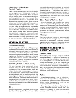 39
High-Density, Low-Porosity
Nontoxic Plastics
There is some controversy surrounding the long-term
wear of acrylic jewelry. While a clean piece of FDA
approved acrylic is an acceptable choice for a healed
piercing for some clients, its chemical components are
less biocompatible than many other materials. Some
grades are more likely to cause reactions than others
and should be chosen with caution. Acrylic cannot be
autoclaved or disinfected and should therefore be con-
sidered appropriate for single person use only. Acrylic
can crack, shatter or cloud when coming in contact with
alcohol or alcohol-based disinfectants, hair products
and mouthwashes. Petroleum-based lubricants can
cause plastics to break down, potentially releasing
chemical irritants into the skin. Acute sensitivities to
acrylic can develop suddenly even in those who have
worn it comfortably in the past. Therefore care should
be taken when choosing and using acrylic jewelry.
JEWELRY TO AVOID
Conventional Jewelry
Jewelry designed speciﬁcally for earlobe piercing or
purchased at a conventional jewelry store is never ap-
propriate for use in body piercings. The materials and
workmanship are seldom of implant quality, and the
styles may involve sharp edges and/or details that may
trap bacteria. Earring wires and posts are also much
too thin, which can cause discomfort and potentially cut
into a piercing. Ear studs with butterﬂy closures trap
excreted body ﬂuids and bacteria.
Gold-ﬁlled, Rolled, or Plated Jewelry
This type of jewelry is always unacceptable for body
piercings. These products are made by placing a very
thin layer of gold over either inferior metal jewelry (e.g.
nickel or aluminum), or over a steel piece ﬁrst covered
by an underplating of nickel or copper (to help the gold
adhere to the steel). The thin gold outer layer can wear
off, leaving sharp edges and exposing the poor quality
metals underneath. Furthermore, the plating process is
often achieved by means of a cyanide bath or mercury
amalgam. This process creates the potential for these
two highly toxic chemicals to contact the body and leach
into the bloodstream.
Silver
Silver is an unstable alloy that oxidizes (tarnishes) eas-
ily and is not biocompatible. Many piercees ﬁnd that
even if they wear silver comfortably in ear piercings,
other areas of the body are more sensitive and are
quickly irritated by it. Even sterling silver is not ap-
propriate for use in body piercings. Many piercees will
have reactions to silver beads or charms that contact
sensitive skin near piercings or rest against piercing
holes (especially on navels).
Other Grades of Stainless Steel
High carbon steel and steel of the 302, 306, and 400
series are inappropriate for piercing jewelry. Many of
these grades of steel break down or corrode when in
continued contact with body ﬂuids. Always request mill
certiﬁcates directly from the manufacturers. They are
required by law to provide these documents detailing
the composition of the metal.
Aluminum
Aluminum resembles niobium in appearance and
is similar to titanium in weight. However, it is never
appropriate for body jewelry. Long-term aluminum
exposure has been connected to neurological damage,
Alzheimer’s Disease and metal sensitivities.
THINGS TO LOOK FOR IN
QUALITY JEWELRY
Jewelry Quality
Because the jewelry industry is overly saturated with
substandard jewelry, it is common for piercers and cli-
ents alike to forget that quality jewelry, not cost, should
be the deciding factor in the purchasing of jewelry. Keep
in mind that this jewelry will be worn inside the body
in continuous contact with internal tissue. It should be
of the best materials, design and workmanship avail-
able. Furthermore, the unique individual, anatomy and
location should be considered in determining the most
appropriate jewelry in each case.
Polish
High quality piercing jewelry must be polished to a
mirror ﬁnish. Jewelry that is not highly polished will
be more porous, potentially causing discomfort and
delayed healing. Poorly polished jewelry may also
have compromised biocompatibility.
Piercing jewelry must be free of all polishing com-
pounds. These may appear as deposits near a ﬁxed
bead or in the threading. All jewelry must also be free
of nicks, scratches and burrs.
 