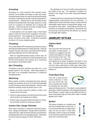 40
Annealing
Annealing is a heat treatment that tempers metal,
making it more pliable and easier to open and close.
Annealed jewelry does not need to be opened forcefully
with pliers, reducing the risk that it will be scratched dur-
ing procedures. Jewelry that is well annealed should
be able to be opened with only ﬁnger pressure in sizes
such as 14 gauge 1/2” diameter and 12 gauge 5/8”
diameter. There will still be more than enough tensile
strength to hold in a captive bead.
Curved jewelry such as captive rings or ﬁxed bead
rings is made from wire that is wrapped in the manu-
facturing process. This wrapping can change the mo-
lecular structure of the metal. It should be annealed
to restore it to its pre-wrapping grade.
Threading
The United States APP membership elected to require
internally threaded jewelry for initial piercings. External
threads may tear new tissue, trap bacteria and release
polishing materials into the initial piercing.
Balls for tapped/threaded jewelry thicker than 16
gauge should be countersunk so that the bead ﬁts onto
the end of the jewelry more closely, thus minimizing
accumulation of excreted matter.
Non-Threading
Threadless (press-ﬁt) barbells and balls are a new
jewelry option in the industry. Well made jewelry of
this type is an acceptable alternative to traditional
threaded jewelry.
Machining
Many people currently manufacturing body piercing
jewelry are amateurs who do not have the knowledge
or skill to produce well-machined jewelry. Piercers must
therefore carefully check all pieces prior to use.
• Beads and posts should be drilled to match, and
should not be off-center.
• Check for gaps between the ball and post that could
retain bacteria and signify poor drilling.
• Ends of rings and posts should not be blunt or sharp,
but smoothly rounded for painless insertion.
Jewelry Size, Gauge, Diameter
Each piece of jewelry is measured using two propor-
tions: Gauge and Diameter. Gauge refers to the thick-
ness of the wire. Most American piercers use the Brown
and Sharpe/American wire gauging system. Most other
countries measure gauge in metric millimeters.
The diameter of a ring is its width measured across
the inside of the ring. The diameter or length of a
barbell is the length of the shaft measured between
the balls.
Inexperienced and uncaring piercers frequently insert
inappropriately sized jewelry into new piercings. A
skilled piercer knows that each body is unique and will
individually select pieces of appropriate gauge, size,
and style for each client. Initial jewelry should be se-
lected for its suitability during healing. Remember that
the piercing is permanent but the jewelry can always
be changed after healing.
JEWELRY STYLES
Captive Bead
Ring
This ring is the most commonly
used type of body jewelry. It
consists of a gapped ring with
a bead held captive in the gap
by the tension of the ring. The
ring is opened by removing
and replacing the bead (“popping” the bead in and
out). This style may not be appropriate for jewelry of
very thin sizes, particularly in softer gold, when there
is not enough pressure/tension to keep the bead from
falling out.
Fixed Bead Ring
This has a bead perma-
nently soldered or fixed
onto one end of the ring,
and is opened and closed
by bending the ring side-
ways (as if tearing a coin). This style is most suitable for
piercings in which the jewelry is not changed frequently.
Since thicker or harder rings can be difﬁcult to open or
close, ﬁxed bead rings are most often made in smaller
gauges and in gold.
Barbell
This piece of jewelry is a straight post
with one threaded ball on each end. It
is most commonly seen in tongue pierc-
ings, but can be used in many other
piercings in which a ring is not suitable,
or when jewelry needs to lie close to the
body with a minimal proﬁle.
 