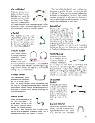 41
Curved Barbell
These are similar to bar-
bells with two threaded
balls, but have a shaft that
curves in a uniform arc like
a crescent moon. They are
most commonly associated
with navel piercings, but are also appropriate in other
areas where friction from protruding jewelry is problem-
atic, but a straight barbell is unsuitably shaped.
J Barbell
The J Barbell is a curved barbell
whose shaft is shaped like a “J”.
These are used in navels for which
the J curve more closely mimics
the piercee’s anatomy than does
the crescent curved barbell.
Circular Barbell
This is similar in shape
to a ring, but with more
versatility of a barbell’s
screw-on balls. The
threaded balls allow it
to be easily removed and reinserted. A circular barbell
is especially suitable when the look of a large gauge
ring is desired without the difﬁculty of opening and
closing a ring of such thickness.
Surface Barbell
This “staple shaped” barbell
was developed speciﬁcally
for use in surface pierc-
ings. The theory is that the staple shape helps coax
the body into healing by minimizing upward pressure
on the tissue over the piercing and allowing blood to
ﬂow freely in the local tissue, thereby minimizing the
chances of migration.
Nostril Screw
Nostril screws are based on an
old East Indian design. The
screw allows the stud to hug
the inside of the nostril without
injuring the septum or falling
out easily. It does not require a backing (which can
trap bacteria) as a regular stud earring does. This is
more attractive, safer, and superior for comfort.
There are left-bend and a right-bend nostril screws,
depending on whether the jewelry is worn in the right
or left nostril. The tail end of the screw should point up
and away, concealed inside the nostril. Also, nostrils
can vary considerably in thickness, and dimensions
must be taken into account when selecting or custom
bending the nostril screw for each client.
Labret Stud
A labret stud is essentially a mini-
barbell with a small, ﬂat disc on one
end. These are most commonly
used for labret piercings and in
places where a ﬂat back ﬁts most
comfortably with anatomical struc-
tures on one side of the piercing
(e.g. against teeth, some inner ear
cartilage). They often come with both ends threaded so
that ball and disc sizes and shapes can be customized
to the client’s individual anatomy and preferences.
Fishtail Labret
The ﬁshtail is an alterna-
tive to the labret stud for
lip piercing. Its shape re-
sembles a nostril screw,
but it is longer and often thicker to suit the thick and
soft lip tissue. After allowing sufﬁcient length to wear
through the lip, the post is bent at a right angle, and the
“tail” is worn resting along the bottom of the gumline
inside the lip on one side. These are most comfortable
when ﬁt and custom bent to the client’s mouth.
Threadless
Barbell
This has the same shapes
and uses as the barbell,
curved barbell or labret
post, except that instead
of the usual screw-on
ball(s), a “snap together”
ball is pressed into the
post.
Septum Retainer
Retainers are specialized pieces of
jewelry, used only in septum pierc-
ings and often shaped like a staple
or U. They are useful for clients
 